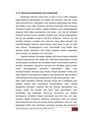 2.7.4 Pelayanan Kependudukan dan Catatan Sipil

       Berdasarkan ketentuan dalam Pasal 16 ayat (1) huruf l UUPA, ditegaskan
bahwa pelayanan kependudukan dan catatan sipil merupakan salah satu urusan
wajib Pemerintah Aceh. Penempatan urusan pelayanan kependudukan dan catatan
sipil sebagai urusan wajib, mempunyai arti bahwa Pemerintah Aceh mempunyai
wewenang (sebagai hak sekaligus sebagai kewajiban) untuk menyelenggarakan
pelayanan dalam bidang kependudukan dan catatan                  sipil. Hak dan kewajiban
dimaksud termasuk hak dan kewajiban mengatur yang menjadi kewenangannya,
dan hak dan kewajiban mengurus (termasuk membiayai). Tentunya, hak dan
kewajiban dimaksud (mengatur dan mengurus), harus dalam kerangka atau
mempertimbangkan ketentuan yang tercantum dalam Pasal 14 ayat (3) UUPA
yang berbunyi “Penyelenggaraan urusan pemerintahan yang bersifat wajib
dilakukan dengan berpedoman pada standar pelayanan minimal, dilaksanakan
secara bertahap, dan ditetapkan oleh Pemerintah”.
       Registrasi penduduk merupakan kegiatan utama dalam rangka memberikan
pelayanan kependudukan dan catatan sipil. Administrasi kependudukan memuat
tentang kegiatan pendaftaran dan pencatatan kejadian vital penduduk (kelahiran,
kematian, perpindahan, perkawinan, perceraian dan perubahan status lainnya).
Tujuan      penyelenggaraan         administrasi      kependudukan         adalah      untuk
mendokumentasikan data-data yang berkaitan dengan pencatatan melalui suatu
sistem registrasi yang terpadu dan pelaporan data kependudukan agar terciptanya
tertib administrasi dan legalisasi sebagai dokumen bagi setiap penduduk. Akan
tetapi, dalam pengelolaan registrasi penduduk sampai saat ini dihadapkan pada
berbagai    kendala      yang    menyebabkan        penyelenggaraan        belum     berjalan
sebagaimana diharapkan. Akibatnya data dan informasi kependudukan yang
berbasis individu dan berskala mikro belum dapat dikembangkan untuk
dimanfaatkan      bagi   kepentingan      penyusunan         perencanaan    dan     kebijakan
pembangunan. Sementara tuntutan ketersediaan data mikro dan rutin makin
mendesak sebagai konsekuensi kebutuhan perencanaan dalam era otomomi
daerah kabupaten dan kota yang menjadi sentral pembangunan. Disisi lain, untuk
kepentingan individu atau masyarakat, pencatatan penduduk akan memberikan

Rencana Pembangunan Jangka Menengah Aceh (RPJMA) 2007-2012                             II-121
 