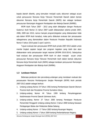kepala daerah dilantik, yang kemudian menjadi suatu dokumen sebagai acuan
untuk penyusunan Rencana Kerja Tahunan Pemerintah Daerah dalam bentuk
dokumen Rencana Kerja Pemerintah Daerah (RKPD) dan sebagai landasan
penyusunan Rancangan Anggaran Pendapatan dan Belanja Daerah (RAPBD).
       RPJM Aceh Tahun 2007 - 2012 yang telah ditetapkan dengan Peraturan
Gubernur Aceh Nomor 21 tahun 2007 sudah dilaksanakan selama priode 2007,
2008, 2009 dan 2010, namun banyak program/kegiatan yang dilaksanakan tidak
ada dalam RPJM Aceh tersebut, maka perlu dilakukan evaluasi dan penyesuaian
sebagaimana yang diamanatkan dalam Peraturan Presiden Republik Indonesia
Nomor 5 tahun 2010 pasal 2 ayat 3 point b.
       Tujuan evaluasi dan penyesuaian RPJM Aceh priode 2007-2012 adalah untuk
menilai tingkat capaian target dan program kegiatan yang telah dan akan
dilaksanakan serta penyesuaian target nasional (RPJMN 2010-2014). Selanjutnya
hasil evaluasi dan penyesuaian RPJM Aceh ini akan menjadi                 acuan untuk
penyusunan Rencana Kerja Tahunan Pemerintah Aceh dalam bentuk dokumen
Rencana Kerja Pemerintah Aceh (RKPA) sebagai landasan penyusunan Rancangan
Anggaran Pendapatan dan Belanja Aceh (RAPBA).



1.3    Landasan Hukum

       Beberapa peraturan dan perundang-undangan yang mendasari evaluasi dan
penyesuaian Rencana Pembangunan Jangka Menengah (RPJM) Aceh periode
2007-2012 adalah sebagai berikut:
1.    Undang-undang Nomor 24 Tahun 1956 tentang Pembentukan Daerah Otonom
      Provinsi Aceh dan Perubahan Provinsi Sumatera Utara;
2.    Undang-undang       Nomor      44    Tahun     1999    tentang   Penyelenggaraan
      Keistimewaan Provinsi Daerah Istimewa Aceh;
3.    Undang-undang Nomor 37 Tahun 2000 tentang Penetapan Peraturan
      Pemerintah Pengganti Undang-undang Nomor 2 tahun 2000 tentang Kawasan
      Perdagangan Bebas dan Pelabuhan Bebas Sabang;
4.    Undang-undang Nomor 17 Tahun 2003 tentang Keuangan Negara;
5.    Undang-undang Nomor 1 Tahun 2004 tentang Perbendaharaan Negara;
Rencana Pembangunan Jangka Menengah Aceh (RPJMA) 2007-2012                         I-3
 