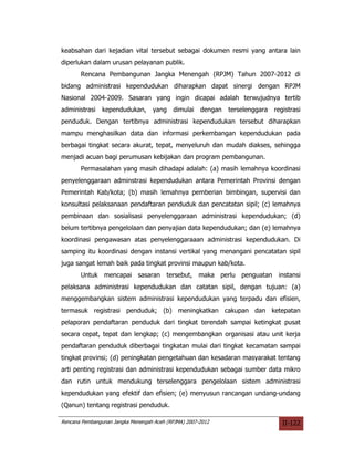 keabsahan dari kejadian vital tersebut sebagai dokumen resmi yang antara lain
diperlukan dalam urusan pelayanan publik.
       Rencana Pembangunan Jangka Menengah (RPJM) Tahun 2007-2012 di
bidang administrasi kependudukan diharapkan dapat sinergi dengan RPJM
Nasional 2004-2009. Sasaran yang ingin dicapai adalah terwujudnya tertib
administrasi    kependudukan, yang         dimulai dengan    terselenggara registrasi
penduduk. Dengan tertibnya administrasi kependudukan tersebut diharapkan
mampu menghasilkan data dan informasi perkembangan kependudukan pada
berbagai tingkat secara akurat, tepat, menyeluruh dan mudah diakses, sehingga
menjadi acuan bagi perumusan kebijakan dan program pembangunan.
       Permasalahan yang masih dihadapi adalah: (a) masih lemahnya koordinasi
penyelenggaraan adminstrasi kependudukan antara Pemerintah Provinsi dengan
Pemerintah Kab/kota; (b) masih lemahnya pemberian bimbingan, supervisi dan
konsultasi pelaksanaan pendaftaran penduduk dan pencatatan sipil; (c) lemahnya
pembinaan dan sosialisasi penyelenggaraan administrasi kependudukan; (d)
belum tertibnya pengelolaan dan penyajian data kependudukan; dan (e) lemahnya
koordinasi pengawasan atas penyelenggaraaan administrasi kependudukan. Di
samping itu koordinasi dengan instansi vertikal yang menangani pencatatan sipil
juga sangat lemah baik pada tingkat provinsi maupun kab/kota.
       Untuk mencapai sasaran tersebut, maka perlu penguatan instansi
pelaksana administrasi kependudukan dan catatan sipil, dengan tujuan: (a)
menggembangkan sistem administrasi kependudukan yang terpadu dan efisien,
termasuk registrasi penduduk; (b) meningkatkan cakupan dan ketepatan
pelaporan pendaftaran penduduk dari tingkat terendah sampai ketingkat pusat
secara cepat, tepat dan lengkap; (c) mengembangkan organisasi atau unit kerja
pendaftaran penduduk diberbagai tingkatan mulai dari tingkat kecamatan sampai
tingkat provinsi; (d) peningkatan pengetahuan dan kesadaran masyarakat tentang
arti penting registrasi dan administrasi kependudukan sebagai sumber data mikro
dan rutin untuk mendukung terselenggara pengelolaan sistem administrasi
kependudukan yang efektif dan efisien; (e) menyusun rancangan undang-undang
(Qanun) tentang registrasi penduduk.

Rencana Pembangunan Jangka Menengah Aceh (RPJMA) 2007-2012                     II-122
 