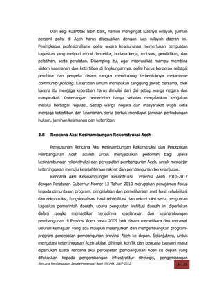 Dari segi kuantitas lebih baik, namun mengingat luasnya wilayah, jumlah
personil polisi di Aceh harus disesuaikan dengan luas wilayah daerah ini.
Peningkatan profesionalisme polisi secara keseluruhan memerlukan penguatan
kapasitas yang meliputi moral dan etika, budaya kerja, motivasi, pendidikan, dan
pelatihan, serta peralatan. Disamping itu, agar masyarakat mampu membina
sistem keamanan dan ketertiban di lingkungannya, polisi harus berperan sebagai
pembina dan penyelia dalam rangka mendukung terbentuknya mekanisme
community policing. Ketertiban umum merupakan tanggung jawab bersama, oleh
karena itu menjaga ketertiban harus dimulai dari diri setiap warga negara dan
masyarakat. Kewenangan pemerintah hanya sebatas menjalankan kebijakan
melalui berbagai regulasi. Setiap warga negara dan masyarakat wajib setia
menjaga ketertiban dan keamanan, serta berhak mendapat jaminan perlindungan
hukum, jaminan keamanan dan ketertiban.


2.8     Rencana Aksi Kesinambungan Rekonstruksi Aceh


        Penyusunan Rencana Aksi Kesinambungan Rekonstruksi dan Percepatan
Pembangunan        Aceh    adalah     untuk    menyediakan        pedoman    bagi   upaya
kesinambungan rekonstruksi dan percepatan pembangunan Aceh, untuk mengejar
ketertinggalan menuju kesejahteraan rakyat dan pembangunan berkelanjutan.
        Rencana Aksi Kesinambungan Rekontruksi                Provinsi Aceh 2010-2012
dengan Peraturan Gubernur Nomor 13 Tahun 2010 merupakan penajaman fokus
kepada penuntasan program, pengelolaan dan pemeliharaan aset hasil rehabilitasi
dan rekontruksi, fungsionalisasi hasil rehabilitasi dan rekontruksi serta penguatan
kapasitas pemerintah daerah, upaya penguatan institusi daerah ini diperlukan
dalam     rangka    memastikan       terjadinya     keselarasan     dan    kesinambungan
pembangunan di Provinsi Aceh pasca 2009 baik dalam memelihara dan merawat
seluruh kemajuan yang ada maupun melanjutkan dan mengembangkan program-
program percepatan pembangunan provinsi Aceh ke depan. Selanjutnya, untuk
mengatasi ketertinggalan Aceh akibat dihimpit konflik dan bencana tsunami maka
diperlukan suatu rencana aksi percepatan pembangunan Aceh ke depan yang
difokuskan    kepada      pengembangan        infrastruktur   stretegis,    pengembangan
Rencana Pembangunan Jangka Menengah Aceh (RPJMA) 2007-2012                          II-125
 
