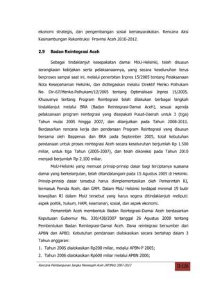 ekonomi strategis, dan pengembangan sosial kemasyarakatan. Rencana Aksi
Kesinambungan Rekontruksi Provinsi Aceh 2010-2012.


2.9    Badan Reintegrasi Aceh

       Sebagai tindaklanjut kesepakatan damai MoU-Helsinki, telah disusun
serangkaian kebijakan serta pelaksanaannya, yang secara keseluruhan terus
berproses sampai saat ini, melalui penerbitan Inpres 15/2005 tentang Pelaksanaan
Nota Kesepahaman Helsinki, dan diditegaskan melalui Direktif Menko Polhukam
No. Dir-67/Menko.Polhukam/12/2005             tentang    Optimalisasi   Inpres   15/2005.
Khususnya tentang Program Reintegrasi telah dilakukan berbagai langkah
tindaklanjut melalui BRA (Badan Reintegrasi-Damai Aceh), sesuai agenda
pelaksanaan program reintegrasi yang disepakati Pusat-Daerah untuk 3 (tiga)
Tahun mulai 2005 hingga 2007, dan dilanjutkan pada Tahun 2008-2011.
Berdasarkan rencana kerja dan pendanaan Program Reintegrasi yang disusun
bersama oleh Bappenas dan BRA pada September 2005, total kebutuhan
pendanaan untuk proses reintegrasi Aceh secara keseluruhan berjumlah Rp 1.500
miliar, untuk tiga Tahun (2005-2007), dan telah dikoreksi pada Tahun 2010
menjadi berjumlah Rp 2.100 miliar.
       MoU-Helsinki yang memuat prinsip-prinsip dasar bagi terciptanya suasana
damai yang berkelanjutan, telah ditandatangani pada 15 Agustus 2005 di Helsinki.
Prinsip-prinsip dasar tersebut harus diimplementasikan oleh Pemerintah RI,
termasuk Pemda Aceh, dan GAM. Dalam MoU Helsinki terdapat minimal 19 butir
kewajiban RI dalam MoU tersebut yang harus segera ditindaklanjuti meliputi:
aspek politik, hukum, HAM, keamanan, sosial, dan aspek ekonomi.
       Pemerintah Aceh membentuk Badan Reintegrasi-Damai Aceh berdasarkan
Keputusan Gubernur No. 330/438/2007 tanggal 26 Agustus 2008 tentang
Pembentukan Badan Reintegrasi-Damai Aceh. Dana reintegrasi bersumber dari
APBN dan APBD. Kebutuhan pendanaan dialokasikan secara bertahap dalam 3
Tahun anggaran:
1. Tahun 2005 dialokasikan Rp200 miliar, melalui APBN-P 2005;
2. Tahun 2006 dialokasikan Rp600 miliar melalui APBN 2006;

Rencana Pembangunan Jangka Menengah Aceh (RPJMA) 2007-2012                         II-126
 