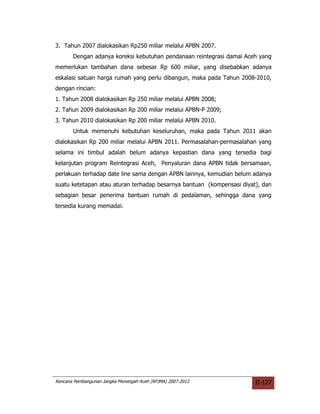 3. Tahun 2007 dialokasikan Rp250 miliar melalui APBN 2007.
       Dengan adanya koreksi kebutuhan pendanaan reintegrasi damai Aceh yang
memerlukan tambahan dana sebesar Rp 600 miliar, yang disebabkan adanya
eskalasi satuan harga rumah yang perlu dibangun, maka pada Tahun 2008-2010,
dengan rincian:
1. Tahun 2008 dialokasikan Rp 250 miliar melalui APBN 2008;
2. Tahun 2009 dialokasikan Rp 200 miliar melalui APBN-P 2009;
3. Tahun 2010 dialokasikan Rp 200 miliar melalui APBN 2010.
       Untuk memenuhi kebutuhan keseluruhan, maka pada Tahun 2011 akan
dialokasikan Rp 200 miliar melalui APBN 2011. Permasalahan-permasalahan yang
selama ini timbul adalah belum adanya kepastian dana yang tersedia bagi
kelanjutan program Reintegrasi Aceh, Penyaluran dana APBN tidak bersamaan,
perlakuan terhadap date line sama dengan APBN lainnya, kemudian belum adanya
suatu ketetapan atau aturan terhadap besarnya bantuan (kompensasi diyat), dan
sebagian besar penerima bantuan rumah di pedalaman, sehingga dana yang
tersedia kurang memadai.




Rencana Pembangunan Jangka Menengah Aceh (RPJMA) 2007-2012             II-127
 