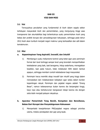BAB III
                                     VISI DAN MISI


3.1 Visi
      Terwujudnya perubahan yang fundamental di Aceh dalam segala sektor
kehidupan masyarakat Aceh dan pemerintahan, yang menjunjung tinggi asas
transparansi dan akuntabilitas bagi terbentuknya suatu pemerintahan Aceh yang
bebas dari praktik korupsi dan penyalahgunaan kekuasaan, sehingga pada tahun
2012 Aceh akan tumbuh menjadi negeri makmur yang berkeadilan dan adil dalam
kemakmuran.


3.2 Misi
a.    Kepemimpinan Yang Aspiratif, Inovatif, dan Intuitif

      1)     Membangun suatu mekanisme kontrol yang ketat agar para pemimpin
             formal dari level tertinggi sampai level yang terendah memperlihatkan
             keteladanan yang baik, taat beragama, hidup sederhana, menegakkan
             keadilan, taat pada hukum, tidak melakukan KKN dalam bentuk
             apapun, sehingga memberi contoh keteladanan bagi masyarakat.

      2)     Pemimpin harus memiliki sikap inovatif dan intuitif yang tinggi dalam
             menciptakan dan melaksanakan kebijakan agar selalu dalam koridor
             kepentingan rakyat. Pemimpin dan pejabat negara adalah "Orang
             Besar", namun kebesarannya bukan karena dia berpangkat tinggi,
             kaya raya atau berketurunan bangsawan tetapi karena dia dengan
             setia telah menjadi pelayan rakyatnya.



b.    Aparatur Pemerintah Yang Bersih, Kompeten dan Berwibawa,
      Bebas Dari Korupsi dan Penyalahgunaan Kekuasaan

      1)     Memperbaiki kesejahteraan PNS/pejabat negara sebagai prioritas
             utama, melalui pendapatan dan gaji yang layak.



Rencana Pembangunan Jangka Menengah Aceh (RPJMA) 2007-2012                   III-1
 