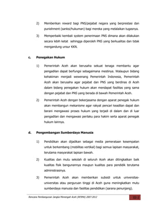 2)     Memberikan reward bagi PNS/pejabat negara yang berprestasi dan
             punishment (sanksi/hukuman) bagi mereka yang melalaikan tugasnya.

      3)     Memperbaiki kembali system penerimaan PNS dimana akan dilakukan
             secara lebih ketat sehingga diperoleh PNS yang berkualitas dan tidak
             mengandung unsur KKN.


c.    Penegakan Hukum

      1)     Pemerintah Aceh akan berusaha sekuat tenaga membantu agar
             pengadilan dapat berfungsi sebagaimana mestinya. Walaupun bidang
             kehakiman menjadi wewenang Pemerintah Indonesia, Pemerintah
             Aceh akan berusaha agar pejabat dan PNS yang berdinas di Aceh
             dalam bidang penegakan hukum akan mendapat fasilitas yang sama
             dengan pejabat dan PNS yang berada di bawah Pemerintah Aceh.

      2)     Pemerintah Aceh dengan bekerjasama dengan aparat penegak hukum
             akan membangun mekanisme agar rakyat pencari keadilan dapat dan
             berani mengawasi proses hukum yang terjadi di dalam dan di luar
             pengadilan dan mengawasi perilaku para hakim serta aparat penegak
             hukum lainnya.


d.    Pengembangan Sumberdaya Manusia

      1)     Pendidikan akan dijadikan sebagai media pemerataan kesempatan
             untuk berkembang (mobilitas vertikal) bagi semua lapisan masyarakat,
             terutama masyarakat lapisan bawah.

      2)     Kualitas dan mutu sekolah di seluruh Aceh akan ditingkatkan baik
             kualitas fisik bangunannya maupun kualitas para pendidik terutama
             administrasinya.

      3)     Pemerintah     Aceh    akan    memberikan       subsidi   untuk   universitas-
             universitas atau perguruan tinggi di Aceh guna meningkatkan mutu
             sumberdaya manusia dan fasilitas pendidikan (sarana penunjang).

Rencana Pembangunan Jangka Menengah Aceh (RPJMA) 2007-2012                            III-2
 