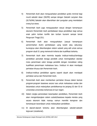 4)     Pemerintah Aceh akan mengusahakan pendidikan gratis minimal bagi
             murid sekolah dasar (SD/MI) sampai dengan Sekolah Lanjutan Atas
             (SLTA/MA) Sekolah akan dibersihkan dari pungutan yang membebani
             orang tua siswa.

      5)     Pemerintah Aceh juga mengupayakan sesuai dengan kemampuan
             ekonomi Pemerintah Aceh pembebasan biaya pendidikan bagi semua
             anak yatim korban konflik dan korban tsunami sampai tamat
             Perguruan Tinggi (S1).

      6)     Pemerintah      Aceh     akan     mengusahakan       (sesuai   kemampuan
             pemerintahan Aceh)         pembebasan       uang   kuliah   atau   sekurang-
             kurangnya akan dikembangkan sistem subsidi yang adil untuk semua
             program studi S1 yang memenuhi kriteria dan kualifikasi tertentu.

      7)     Pemerintah Aceh akan meminta kepada institusi-institusi/lembaga
             pendidikan pencetak tenaga pendidik untuk meningkatkan standar
             mutu penerimaan calon tenaga pendidik dengan menaikkan rating
             kualifikasi penerimaan mahasiswa baru. Institusi ini akan mendapat
             perhatian khusus dari Pemerintah Aceh.

      8)     Institusi-institusi pendidikan agama seperti dayah akan mendapat
             perhatian serius dari Pemerintah Aceh.

      9)     Pemerintah Aceh akan memberikan perhatian khusus dalam bentuk
             program-program beasiswa secara luas untuk mahasiswa cerdas dan
             berprestasi untuk melanjutkan pendidikannya ke jenjang S2 dan S3 di
             universitas-universitas terkemuka di luar negeri.

      10)    Dalam rangka pemerataan kesempatan pendidikan, Pemerintah Aceh
             akan mengembangkan sistem subsidi/beasiswa kepada mereka yang
             secara ekonomi tidak mampu namun memiliki keinginan dan
             kemampuan kecerdasan untuk melanjutkan pendidikan.

      11)    Di daerah-daerah tertentu          akan dikembangkan        sekolah-sekolah
             kejuruan (vocational).


Rencana Pembangunan Jangka Menengah Aceh (RPJMA) 2007-2012                          III-3
 