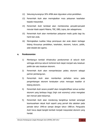 12)    Sekurang-kurangnya 30% APBA akan digunakan untuk pendidikan.

      13)    Pemerintah Aceh akan meningkatkan mutu pelayanan kesehatan
             kepada masyarakat.

      14)    Pemerintah Aceh bertekad akan memberantas penyakit-penyakit
             menular klasik seperti Malaria, TBC, DBD, Lepra, dan sebagaimana.

      15)    Pemerintah Aceh akan memberikan pelayanan medis gratis bagi ibu
             hamil dan anak.

      16)    Meningkatkan kualitas hidup perempuan dan anak dalam berbagai
             bidang khususnya pendidikan, kesehatan, ekonomi, hukum, politik,
             adat istiadat dan agama.


e.    Perekonomian

      1)     Membangun kembali infrastruktur perekonomian di seluruh Aceh
             sehingga akhirnya seluruh teritorial Aceh dapat menjadi satu kesatuan
             politik dan satu kesatuan ekonomi.

      2)     Pemerintah Aceh akan memperlakukan pelaku ekonomi sebagai
             partner pembangunan.

      3)     Pemerintah      Aceh     akan     memberikan    perhatian   serius   pada
             pengembangan ekonomi kerakyatan untuk mencapai keadilan di
             bidang ekonomi.

      4)     Pemerintah Aceh secara proaktif akan mengidentifikasi semua sumber
             ekonomi yang berbiaya tinggi (high cost economy) untuk mengatasi
             dan mencari jalan keluarnya.

      5)     Pemerintah Aceh akan mendorong bangkitnya kembali semangat
             kewirausahaan rakyat Aceh seperti yang pernah kita saksikan pada
             periode tahun 1940-an sampai dengan tahun 1980-an. Pengusaha
             Aceh harus dapat bangkit kembali menjadi masyarakat ekonomi yang
             handal.


Rencana Pembangunan Jangka Menengah Aceh (RPJMA) 2007-2012                        III-4
 