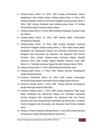6.   Undang-undang Nomor 32 Tahun 2004 tentang Pemerintahan Daerah
     sebagaimana telah diubah dengan Undang–undang Nomor 8 Tahun 2005
     tentang Penetapan Peraturan Pemerintah Pengganti Undang-undang Nomor 3
     Tahun 2005 tentang Perubahan atas Undang-undang Nomor 32 tentang
     Pemerintahan Daerah menjadi Undang-undang;
7.   Undang-undang Nomor 33 Tahun 2004 tentang Perimbangan Keuangan Pusat
     dan Daerah;
8.   Undang-undang Nomor 25 Tahun 2004 tentang Sistem Perencanaan
     Pembangunan Nasional;
9.   Undang-undang Nomor 10 Tahun 2005 tentang Penetapan Peraturan
     Pemerintah Pengganti Undang-undang Nomor 2 Tahun 2005 tentang Badan
     Rehabilitasi dan Rekonstruksi Wilayah dan Kehidupan Masyarakat Provinsi
     Nanggroe Aceh Darussalam dan Kepulauan dan Kepulauan Nias Provinsi
     Sumatera Utara menjadi Undang-undang (Lembaran Negara Republik
     Indonesia Tahun 2005 (Lembar Negara Republik Indonesia Tahun 2005
     Nomor 111, Tambahan Lembaran Negara Republik Indonesia Nomor 4550);
10. Undang-undang Nomor 11 Tahun 2006 tentang Pemerintahan Aceh;
11. Undang-undang Nomor 17 Tahun 2007 tentang Rencana Pembangunan
     Jangka Panjang Nasional;
12. Peraturan     Pemerintah      Nomor     25   Tahun       2000   tentang   Kewenangan
     Pemerintah Pusat dengan Pemerintah Provinsi sebagai Daerah Otonom;
13. Peraturan Presiden Nomor 7 Tahun 2005               tentang Rencana Pembangunan
     Jangka Menengah Nasional 2004-2009;
14. Peraturan Presiden Nomor 3 Tahun 2009 tentang Pengakhiran Masa Tugas
     Badan Rehabilitasi dan Rekontruksi Wilayah dan Kehidupan Masyarakat
     Provinsi Nanggroe Aceh Darussalam dan Kepulauan Nias dan Provinsi
     Sumatera Utara dan Kesinambungan Rehabilitasi dan Rekontruksi di Wilayah
     Provinsi Nanggroe Aceh Darussalam dan Kepulauan Nias Provinsi Sumatera
     Utara;
15. Peraturan Presiden Republik Indonesia Nomor 5 Tahun 2010 tentang Rencana
     Pembangunan Jangka Menengah Nasional 2010-2014;


Rencana Pembangunan Jangka Menengah Aceh (RPJMA) 2007-2012                           I-4
 