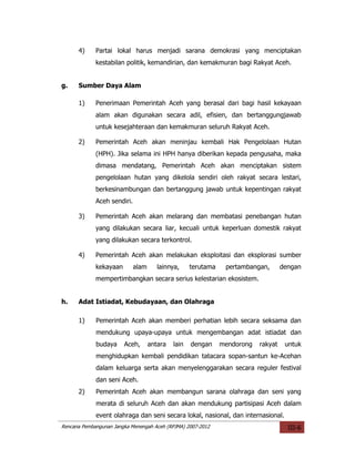 4)     Partai lokal harus menjadi sarana demokrasi yang menciptakan
             kestabilan politik, kemandirian, dan kemakmuran bagi Rakyat Aceh.


g.    Sumber Daya Alam

      1)     Penerimaan Pemerintah Aceh yang berasal dari bagi hasil kekayaan
             alam akan digunakan secara adil, efisien, dan bertanggungjawab
             untuk kesejahteraan dan kemakmuran seluruh Rakyat Aceh.

      2)     Pemerintah Aceh akan meninjau kembali Hak Pengelolaan Hutan
             (HPH). Jika selama ini HPH hanya diberikan kepada pengusaha, maka
             dimasa mendatang, Pemerintah Aceh akan menciptakan sistem
             pengelolaan hutan yang dikelola sendiri oleh rakyat secara lestari,
             berkesinambungan dan bertanggung jawab untuk kepentingan rakyat
             Aceh sendiri.

      3)     Pemerintah Aceh akan melarang dan membatasi penebangan hutan
             yang dilakukan secara liar, kecuali untuk keperluan domestik rakyat
             yang dilakukan secara terkontrol.

      4)     Pemerintah Aceh akan melakukan eksploitasi dan eksplorasi sumber
             kekayaan        alam      lainnya,     terutama    pertambangan,       dengan
             mempertimbangkan secara serius kelestarian ekosistem.


h.    Adat Istiadat, Kebudayaan, dan Olahraga

      1)     Pemerintah Aceh akan memberi perhatian lebih secara seksama dan
             mendukung upaya-upaya untuk mengembangan adat istiadat dan
             budaya     Aceh,       antara   lain   dengan     mendorong   rakyat    untuk
             menghidupkan kembali pendidikan tatacara sopan-santun ke-Acehan
             dalam keluarga serta akan menyelenggarakan secara reguler festival
             dan seni Aceh.
      2)     Pemerintah Aceh akan membangun sarana olahraga dan seni yang
             merata di seluruh Aceh dan akan mendukung partisipasi Aceh dalam
             event olahraga dan seni secara lokal, nasional, dan internasional.
Rencana Pembangunan Jangka Menengah Aceh (RPJMA) 2007-2012                            III-6
 