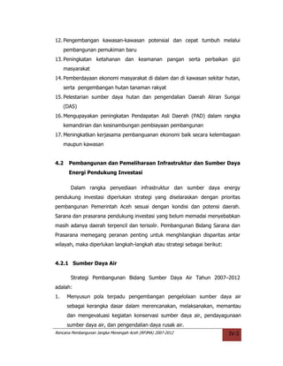 12. Pengembangan kawasan-kawasan potensial dan cepat tumbuh melalui
     pembangunan pemukiman baru
13. Peningkatan ketahanan dan keamanan pangan serta perbaikan gizi
     masyarakat
14. Pemberdayaan ekonomi masyarakat di dalam dan di kawasan sekitar hutan,
     serta pengembangan hutan tanaman rakyat
15. Pelestarian sumber daya hutan dan pengendalian Daerah Aliran Sungai
     (DAS)
16. Mengupayakan peningkatan Pendapatan Asli Daerah (PAD) dalam rangka
     kemandirian dan kesinambungan pembiayaan pembangunan
17. Meningkatkan kerjasama pembanguanan ekonomi baik secara kelembagaan
     maupun kawasan


4.2    Pembangunan dan Pemeliharaan Infrastruktur dan Sumber Daya
       Energi Pendukung Investasi

       Dalam rangka penyediaan infrastruktur dan sumber daya energy
pendukung investasi diperlukan strategi yang diselaraskan dengan prioritas
pembangunan Pemerintah Aceh sesuai dengan kondisi dan potensi daerah.
Sarana dan prasarana pendukung investasi yang belum memadai menyebabkan
masih adanya daerah terpencil dan terisolir. Pembangunan Bidang Sarana dan
Prasarana memegang peranan penting untuk menghilangkan disparitas antar
wilayah, maka diperlukan langkah-langkah atau strategi sebagai berikut:


4.2.1 Sumber Daya Air

       Strategi Pembangunan Bidang Sumber Daya Air Tahun 2007–2012
adalah:
1.    Menyusun pola terpadu pengembangan pengelolaan sumber daya air
      sebagai kerangka dasar dalam merencanakan, melaksanakan, memantau
      dan mengevaluasi kegiatan konservasi sumber daya air, pendayagunaan
      sumber daya air, dan pengendalian daya rusak air.
Rencana Pembangunan Jangka Menengah Aceh (RPJMA) 2007-2012                IV-3
 