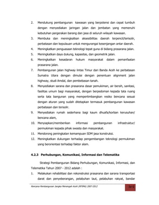 2.   Mendukung pembangunan kawasan yang berpotensi dan cepat tumbuh
     dengan menyediakan jaringan jalan dan jembatan yang memenuhi
     kebutuhan pergerakan barang dan jasa di seluruh wilayah kawasan.
3.   Membuka       dan    meningkatkan      aksesibilitas    daerah   terpencil/terisolir,
     perbatasan dan kepulauan untuk mengurangai kesenjangan antar daerah.
4.   Meningkatkan penguasaan teknologi tepat guna di bidang prasarana jalan.
5.   Meningkatkan daya dukung, kapasitas, dan geometrik jalan.
6.   Meningkatkan        kesadaran     hukum       masyarakat    dalam     pemanfaatan
     prasarana jalan.
7.   Pembangunan jalan highway lintas Timur dari Banda Aceh ke perbatasan
     Sumatra Utara dengan dimulai dengan penentuan alignment jalan
     highway, studi Amdal, dan pembebasan tanah.
8.   Menyediakan sarana dan prasarana dasar pemukiman, air bersih, sanitasi,
     fasilitas umum bagi masyarakat, dengan berpedoman kepada tata ruang
     serta tata bangunan yang mempertimbangkan resiko bencana sesuai
     dengan aturan yang sudah ditetapkan termasuk pembangunan kawasan
     perbatasan dan terisolir.
9.   Menyediakan rumah sederhana bagi kaum dhuafa/korban kerusuhan/
     bencana alam,
10. Menyiapkan/memberikan              informasi      pembangunan         infrastruktur/
     permukiman kepada pihak swasta dan masyarakat.
11. Mendorong peningkatan kemampuan SDM jasa konstruksi.
12. Meningkatkan dukungan terhadap pengembangan teknologi permukiman
     yang berorientasi terhadap faktor alam.


4.2.3 Perhubungan, Komunikasi, Informasi dan Telematika

       Strategi Pembangunan Bidang Perhubungan, Komunikasi, Informasi, dan
Telematika Tahun 2007 - 2012 adalah :
1.   Melakukan rehabilitasi dan rekonstruksi prasarana dan sarana transportasi
     darat dan penyeberangan, pelabuhan laut, pelabuhan rakyat, bandar

Rencana Pembangunan Jangka Menengah Aceh (RPJMA) 2007-2012                          IV-5
 