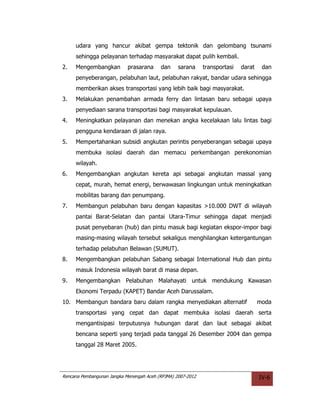 udara yang hancur akibat gempa tektonik dan gelombang tsunami
     sehingga pelayanan terhadap masyarakat dapat pulih kembali.
2.   Mengembangkan          prasarana     dan     sarana     transportasi   darat    dan
     penyeberangan, pelabuhan laut, pelabuhan rakyat, bandar udara sehingga
     memberikan akses transportasi yang lebih baik bagi masyarakat.
3.   Melakukan penambahan armada ferry dan lintasan baru sebagai upaya
     penyediaan sarana transportasi bagi masyarakat kepulauan.
4.   Meningkatkan pelayanan dan menekan angka kecelakaan lalu lintas bagi
     pengguna kendaraan di jalan raya.
5.   Mempertahankan subsidi angkutan perintis penyeberangan sebagai upaya
     membuka isolasi daerah dan memacu perkembangan perekonomian
     wilayah.
6.   Mengembangkan angkutan kereta api sebagai angkutan massal yang
     cepat, murah, hemat energi, berwawasan lingkungan untuk meningkatkan
     mobilitas barang dan penumpang.
7.   Membangun pelabuhan baru dengan kapasitas >10.000 DWT di wilayah
     pantai Barat-Selatan dan pantai Utara-Timur sehingga dapat menjadi
     pusat penyebaran (hub) dan pintu masuk bagi kegiatan ekspor-impor bagi
     masing-masing wilayah tersebut sekaligus menghilangkan ketergantungan
     terhadap pelabuhan Belawan (SUMUT).
8.   Mengembangkan pelabuhan Sabang sebagai International Hub dan pintu
     masuk Indonesia wilayah barat di masa depan.
9.   Mengembangkan Pelabuhan Malahayati untuk mendukung Kawasan
     Ekonomi Terpadu (KAPET) Bandar Aceh Darussalam.
10. Membangun bandara baru dalam rangka menyediakan alternatif                      moda
     transportasi yang cepat dan dapat membuka isolasi daerah serta
     mengantisipasi terputusnya hubungan darat dan laut sebagai akibat
     bencana seperti yang terjadi pada tanggal 26 Desember 2004 dan gempa
     tanggal 28 Maret 2005.




Rencana Pembangunan Jangka Menengah Aceh (RPJMA) 2007-2012                          IV-6
 