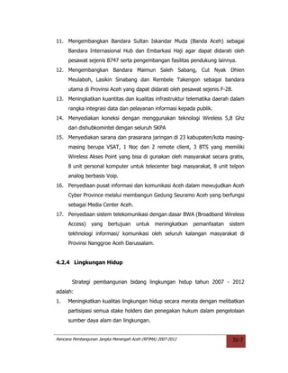 11. Mengembangkan Bandara Sultan Iskandar Muda (Banda Aceh) sebagai
     Bandara Internasional Hub dan Embarkasi Haji agar dapat didarati oleh
     pesawat sejenis B747 serta pengembangan fasilitas pendukung lainnya.
12. Mengembangkan Bandara Maimun Saleh Sabang, Cut Nyak Dhien
     Meulaboh, Lasikin Sinabang dan Rembele Takengon sebagai bandara
     utama di Provinsi Aceh yang dapat didarati oleh pesawat sejenis F-28.
13. Meningkatkan kuantitas dan kualitas infrastruktur telematika daerah dalam
     rangka integrasi data dan pelayanan informasi kepada publik.
14. Menyediakan koneksi dengan menggunakan teknologi Wireless 5,8 Ghz
     dari dishubkomintel dengan seluruh SKPA
15. Menyediakan sarana dan prasarana jaringan di 23 kabupaten/kota masing-
     masing berupa VSAT, 1 Noc dan 2 remote client, 3 BTS yang memiliki
     Wireless Akses Point yang bisa di gunakan oleh masyarakat secara gratis,
     8 unit personal komputer untuk telecenter bagi masyarakat, 8 unit telpon
     analog berbasis Voip.
16. Penyediaan pusat informasi dan komunikasi Aceh dalam mewujudkan Aceh
     Cyber Province melalui membangun Gedung Seuramo Aceh yang berfungsi
     sebagai Media Center Aceh.
17. Penyediaan sistem telekomunikasi dengan dasar BWA (Broadband Wireless
     Access)    yang     bertujuan    untuk    meningkatkan   pemanfaatan   sistem
     tekhnologi informasi/ komunikasi oleh seluruh kalangan masyarakat di
     Provinsi Nanggroe Aceh Darussalam.


4.2.4 Lingkungan Hidup


       Strategi pembangunan bidang lingkungan hidup tahun 2007 - 2012
adalah:
1.   Meningkatkan kualitas lingkungan hidup secara merata dengan melibatkan
     partisipasi semua stake holders dan penegakan hukum dalam pengelolaan
     sumber daya alam dan lingkungan.


Rencana Pembangunan Jangka Menengah Aceh (RPJMA) 2007-2012                   IV-7
 