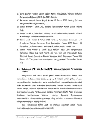 16. Surat Edaran Menteri Dalam Negeri Nomor 050/2020/SJ tentang Petunjuk
      Penyusunan Dokumen RPJP dan RPJM Daerah;
17. Peraturan Menteri Dalam Negeri Nomor 13 Tahun 2006 tentang Pedoman
      Pengelolaan Keuangan Daerah;
18. Qanun Nomor 4 Tahun 2003 tentang Pemerintahan Mukim Dalam Propinsi
      NAD;
19. Qanun Nomor 5 Tahun 2003 tentang Pemerintahan Gampong Dalam Propinsi
      NAD sebagai salah satu Landasan Hukum;
20. Qanun Aceh Nomor 1 Tahun 2008 tentang Pengelolaan Keuangan Aceh
      (Lembaran Daerah Nanggroe Aceh Darussalam Tahun 2008 Nomor 01,
      Tambahan Lembaran Daerah Nanggroe Aceh Darussalam Nomor 11);
21. Qanun Aceh Nomor 2 Tahun 2008 tentang Tata Cara Pengalokasian
      Tambahan Dana Bagi Hasil Minyak dan Gas Bumi dan Penggunaan Dana
      Otonomi Khusus (Lembaran Daerah Nanggroe Aceh Darussalam Tahun 2008
      Nomor 12, Tambahan Lembaran Daerah Nanggroe Aceh Darussalam Nomor
      12).


1.4    Hubungan RPJM dan Review RPJM dengan Dokumen Perencanaan
       Lainnya

       Sebagaimana kita ketahui bahwa perencanaan adalah suatu proses untuk
menentukan tindakan masa depan yang tepat melalui urutan pilihan dengan
memperhitungkan sumber daya yang tersedia. Untuk mencapai proses tersebut,
maka keterkaitan suatu dokumen perencanaan dengan dokumen perencanaan
lainnya sangat erat dan menentukan. Dalam hal ini hubungan hasil evaluasi dan
penyesuaian Rencana Pembangunan Jangka Menengah (RPJM) Aceh ini dengan
Kebijakan      Pembangunan         Nasional      maupun      Rencana   Pembangunan
Kabupaten/Kota diharapkan tetap sinergis saling berkaitan suatu sama lain sesuai
dengan kewenangan masing-masing.
       Hasil Penyesuaian RPJM Aceh ini menjadi pedoman dalam rangka
penyesuian dokumen-dokumen lainnya seperti:



Rencana Pembangunan Jangka Menengah Aceh (RPJMA) 2007-2012                     I-5
 