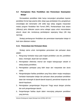 4.3     Peningkatan Mutu Pendidikan dan Pemerataan Kesempatan
        Belajar

      Permasalahan pendidikan tidak hanya menyangkut penyediaan layanan
pendidikan formal bagi peserta didik, tetapi juga pembekalan ilmu pengetahuan
(knowledge) dan ketrampilan (life skills) bagi setiap anggota masyarakat
melalui program Pendidikan Non Formal (PNF). Pemberantasan buta aksara
(illiteracy) perlu dilakukan secara serius sebagai upaya untuk mencerdaskan
seluruh rakyat dan mendukung pembelajaran sepanjang hidup (life long
learning).

      Strategi pembangunan Pendidikan dan pemerataan kesempatan belajar di
Aceh akan dilakukan melalui:


4.3.1 Pemerataan dan Perluasan Akses

      Strategi utama untuk meningkatkan pemerataan dan perluasan akses
adalah:
1.    Mengurangi hambatan biaya pada tingkat pendidikan usia dini, pendidikan
      dasar, menengah, dayah dan luar sekolah.
2.    Meningkatkan efektivitas internal dan tingkat kelangsungan sekolah di
      setiap jenjang pendidikan.
3.    Meningkatkan partisipasi yang lebih besar dari masyarakat dan dunia
      usaha.
4.    Mengembangkan fasilitas pendidikan yang fokus dalam rangka menghapus
      hambatan kesempatan belajar dan perluasan akses penyediaan pendidikan
      dasar dan menengah di daerah-daerah terpencil, pemukiman terpencar dan
      daerah kepulauan.
5.    Meningkatkan pengembangan Perguruan Tinggi sesuai dengan prioritas
      dan arah pengembangan daerah.
6.    Pengembangan fasilitas dayah dalam menunjang pelayanan pendidikan
      yang bermutu.

Rencana Pembangunan Jangka Menengah Aceh (RPJMA) 2007-2012             IV-10
 