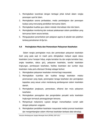 1.    Meningkatkan koordinasi dengan berbagai pihak terkait dalam rangka
      penerapan syari’at Islam.
2.    Meningkatkan sarana peribadatan, media pembelajaran dan penerapan
      budaya yang menunjang pendidikan bernuansa Islami.
3.    Meningkatkan kualitas guru dalam metode internalisasi nilai-nilai Islami.
4.    Meningkatkan monitoring dan evaluasi pelaksanaan sistem pendidikan yang
      bernuansa Islami secara berkala.
5.    Mengupayakan penambahan jam pelajaran agama di sekolah dan pelatihan
      tentang pemahaman Al-Qur’an.


4.4      Peningkatan Mutu dan Pemerataan Pelayanan Kesehatan


      Dalam rangka peningkatan mutu dan pemerataan pelayanan kesehatan
Aceh yang pada saat ini masih perlu ditingkatkan meliputi aspek status
kesehatan (umur harapan hidup, angka kematian ibu dan angka kematian bayi,
angka kesakitan, status gizi), pelayanan kesehatan, kondisi kesehatan
lingkungan, pembiayaan kesehatan, fasilitas kesehatan dan sumber daya
kesehatan maka perlu ditempuh Strategi sebagai berikut:
1.    Meningkatkan pelayanan kesehatan minimal bagi masyarakat.
2.    Meningkatkan     kuantitas     dan    kualitas    tenaga   kesehatan   melalui
      perencanaan yang tepat, penempatan tenaga kesehatan dan peningkatan
      kapasitas yang sesuai untuk mendukung pembangunan sistem kesehatan
      daerah.
3.    Meningkatkan jangkauan, pemerataan, efisiensi dan mutu pelayanan
      kesehatan.
4.    Meningkatkan pencegahan dan pengendalian penyakit serta kesehatan
      lingkungan termasuk penanggulangan bencana.
5.    Memperkuat mekanisme rujukan dengan memanfaatkan rumah sakit
      dengan pelayanan unggulan.
6.    Meningkatkan pendidikan kesehatan masyarakat melalui promosi kesehatan
      dan mengembangkan sistem informasi kesehatan berbasis data teknologi.
Rencana Pembangunan Jangka Menengah Aceh (RPJMA) 2007-2012                    IV-12
 