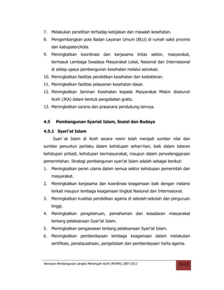 7.    Melakukan penelitian terhadap kebijakan dan masalah kesehatan.
8.    Mengembangkan pola Badan Layanan Umum (BLU) di rumah sakit provinsi
      dan kabupaten/kota.
9.    Meningkatkan     koordinasi    dan   kerjasama         lintas   sektor,   masyarakat,
      termasuk Lembaga Swadaya Masyarakat Lokal, Nasional dan Internasional
      di setiap upaya pembangunan kesehatan melalui advokasi.
10. Meningkatkan fasilitas pendidikan kesehatan dan kedokteran.
11. Meningkatkan fasilitas pelayanan kesehatan dasar.
12. Meningkatkan Jaminan Kesehatan kepada Masyarakat Miskin diseluruh
      Aceh (JKA) dalam bentuk pengobatan gratis.
13. Meningkatkan sarana dan prasarana pendukung lainnya.


4.5     Pembangunan Syariat Islam, Sosial dan Budaya

4.5.1 Syari’at Islam
      Syari`at Islam di Aceh secara resmi telah menjadi sumber nilai dan
sumber penuntun perilaku dalam kehidupan sehari-hari, baik dalam tataran
kehidupan pribadi, kehidupan bermasyarakat, maupun dalam penyelenggaraan
pemerintahan. Strategi pembangunan syari’at Islam adalah sebagai berikut:
1.    Meningkatkan peran ulama dalam semua sektor kehidupan pemerintah dan
      masyarakat.
2.    Meningkatkan kerjasama dan koordinasi keagamaan baik dengan instansi
      terkait maupun lembaga keagamaan tingkat Nasional dan Internasional.
3.    Meningkatkan kualitas pendidikan agama di sekolah-sekolah dan perguruan
      tinggi.
4.    Meningkatkan pengetahuan, pemahaman dan kesadaran masyarakat
      tentang pelaksanaan Syari’at Islam.
5.    Meningkatkan pengawasan tentang pelaksanaan Syari’at Islam.
6.    Meningkatkan pemberdayaan lembaga keagamaan dalam melakukan
      sertifikasi, penatausahaan, pengelolaan dan pemberdayaan harta agama.



Rencana Pembangunan Jangka Menengah Aceh (RPJMA) 2007-2012                           IV-13
 