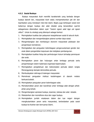 4.5.2 Sosial Budaya
     Budaya masyarakat Aceh memiliki karakteristik yang berbeda dengan
budaya daerah lain, masyarakat Aceh selalu mempertahankan jati diri dan
kepribadian yang mendasari nilai-nilai islami. Begitu juga kehidupan sosial erat
kaitannya dengan budaya dan adat istiadat yang bersendikan syari’at
sebagaimana ditamsilkan dalam syair ”hukom ngoen adat lage zat ngoen
sifeut”. Untuk itu strategi yang ditempuh sebagai berikut:
1.   Meningkatkan kualitas dan pelayanan kesejahteraan sosial di seluruh Aceh.
2.   Meningkatkan dan mengembangkan potensi sumber daya sosial.
3.   Mengembangkan dan membangun ekonomi masyarakat pedesaan dan
     pengentasan kemiskinan.
4.   Meningkatkan dan penguatan kelembagaan pengarusutamaan gender dan
     anak dalam pengambilan keputusan dan kebijakan pembangunan.
5.   Meningkatkan kualitas hidup dan perlindungan hukum terhadap perempuan
     dan anak.
6.   Meningkatkan      peran    dan   hubungan      antar      lembaga pemuda        serta
     pengembangan sistem kaderisasi organisasi kepemudaan.
7.   Meningkatkan pengetahuan dan keterampilan pemuda dalam rangka
     Menanggulangi dampak demoralitas pemuda.
8.   Membudayakan olahraga di kalangan masyarakat.
9.   Memotivasi     penguatan       institusi   keolahragaan       di     daerah   melalui
     bantuan/subsidi.
10. Meningkatkan penguatan peran kelembagaan adat.
11. Memaksimalkan peran dan koordinasi antar lembaga adat dengan pihak-
     pihak yang terkait.
12. Mengembangkan apresiasi budaya, kesenian, bahasa dan adat istiadat.
13. Melestarikan dan memelihara situs dan cagar budaya.
14. Meningkatkan       jumlah    wisatawan      dalam        dan   luar   negeri   dengan
     mengikutsertakan peran serta masyarakat, berlandaskan pada sosial
     budaya ke-Acehan dan bernuansa Islami.


Rencana Pembangunan Jangka Menengah Aceh (RPJMA) 2007-2012                          IV-14
 