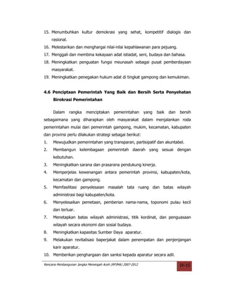 15. Menumbuhkan kultur demokrasi yang sehat, kompetitif dialogis dan
     rasional.
16. Melestarikan dan menghargai nilai-nilai kepahlawanan para pejuang.
17. Menggali dan membina kekayaan adat istiadat, seni, budaya dan bahasa.
18. Meningkatkan penguatan fungsi meunasah sebagai pusat pemberdayaan
     masyarakat.
19. Meningkatkan penegakan hukum adat di tingkat gampong dan kemukiman.


4.6 Penciptaan Pemerintah Yang Baik dan Bersih Serta Penyehatan
     Birokrasi Pemerintahan


     Dalam       rangka   menciptakan      pemerintahan      yang   baik   dan   bersih
sebagaimana yang diharapkan oleh masyarakat dalam menjalankan roda
pemerintahan mulai dari pemerintah gampong, mukim, kecamatan, kabupaten
dan provinsi perlu dilakukan strategi sebagai berikut:
1.   Mewujudkan pemerintahan yang transparan, partisipatif dan akuntabel.
2.   Membangun kelembagaan pemerintah daerah yang sesuai dengan
     kebutuhan.
3.   Meningkatkan sarana dan prasarana pendukung kinerja.
4.   Memperjelas kewenangan antara pemerintah provinsi, kabupaten/kota,
     kecamatan dan gampong.
5.   Memfasilitasi penyelesaian masalah tata ruang dan batas wilayah
     administrasi bagi kabupaten/kota.
6.   Menyelesaikan pemetaan, pemberian nama-nama, toponomi pulau kecil
     dan terluar.
7.   Menetapkan batas wilayah administrasi, titik kordinat, dan penguasaan
     wilayah secara ekonomi dan sosial budaya.
8.   Meningkatkan kapasitas Sumber Daya aparatur.
9.   Melakukan revitalisasi baperjakat dalam penempatan dan penjenjangan
     karir aparatur.
10. Memberikan penghargaan dan sanksi kepada aparatur secara adil.

Rencana Pembangunan Jangka Menengah Aceh (RPJMA) 2007-2012                       IV-15
 
