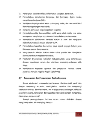 11. Menerapkan sistem birokrasi pemerintahan yang baik dan bersih.
12. Meningkatkan pemahaman berbangsa dan bernegara dalam rangka
      memeliharan keutuhan NKRI.
13. Meningkatkan pengetahuan kader politik yang bebas, adil dan islami serta
      memihak kepentingan masyarakat.
14. menjamin perbedaan berpendapat dan berpolitik
15. Meningkatkan etika dan pendidikan politik yang sehat melalui rasa saling
      percaya dan menghargai (sportifitas) di dalam kelompok masyarakat.
16. Meningkatkan pemahaman terhadap hukum di Aceh dan Pengkajian
      materi hukum sesuai dengan amanah UUPA.
17. Meningkatkan kapasitas dan sumber daya aparat penegak hukum serta
      dukungan sarana dan prasarana.
18. Mengupayakan bantuan hukum dalam kasus prodeo dan Peningkatan
      penyuluhan hukum kepada masyarakat.
19. Melakukan Inventarisasi kebijakan kabupaten/kota yang bertentangan
      dengan kepentingan umum dan ketentuan perundang-undangan lebih
      tinggi.
20. Meningkatkan kapasitas           aparatur dan      penyediaan   fasilitas   sarana,
      prasarana Penyidik Pegawai Negeri Sipil (PPNS).


4.7    Penanganan dan Pengurangan Resiko Bencana

      Secara substansial, penanggulangan bencana dilakukan sejak awal yaitu
dengan mengurangi ancaman, meningkatkan kapasitas dan mengurangi
kerentanan individu dan masyarakat. Hal ini dapat dilakukan dengan pemetaan
ancaman bencana, kerentanan dan kapasitas masyarakat dengan menganalisa
risiko secara komprehensif.
      Strategi penanggulangan bencana secara umum dilakukan dengan
mengurangi resiko ancaman yang meliputi :




Rencana Pembangunan Jangka Menengah Aceh (RPJMA) 2007-2012                       IV-16
 