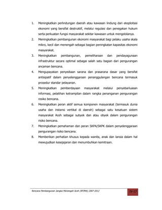 1.   Meningkatkan perlindungan daerah atau kawasan lindung dari eksploitasi
     ekonomi yang bersifat destruktif, melalui regulasi dan penegakan hukum
     serta perkuatan fungsi masyarakat sekitar kawasan untuk mengelolanya.
2.   Meningkatkan pembangunan ekonomi masyarakat bagi pelaku usaha skala
     mikro, kecil dan menengah sebagai bagian peningkatan kapasitas ekonomi
     masyarakat.
3.   Meningkatkan        pembangunan,        pemeliharaan      dan     pendayagunaan
     infrastruktur secara optimal sebagai salah satu bagian dari pengurangan
     ancaman bencana.
4.   Mengupayakan penyediaan sarana dan prasarana dasar yang bersifat
     antisipatif dalam penyelenggaraan penanggulangan bencana termasuk
     prosedur standar pelayanan.
5.   Meningkatkan       pemberdayaan         masyarakat      melalui   penyebarluasan
     informasi, pelatihan ketrampilan dalam rangka penanganan pengurangan
     resiko bencana.
6.   Meningkatkan peran aktif semua komponen masyarakat (termasuk dunia
     usaha dan instansi vertikal di daerah) sebagai satu kesatuan sistem
     masyarakat Aceh sebagai subyek dan atau obyek dalam pengurangan
     risiko bencana.
7.   Meningkatkan pemahaman dan peran SKPA/SKPK dalam penyelenggaraan
     pengurangan risiko bencana.
8.   Memberikan perhatian khusus kepada wanita, anak dan lansia dalam hal
     mewujudkan kesejajaran dan menumbuhkan kemitraan.




Rencana Pembangunan Jangka Menengah Aceh (RPJMA) 2007-2012                     IV-17
 
