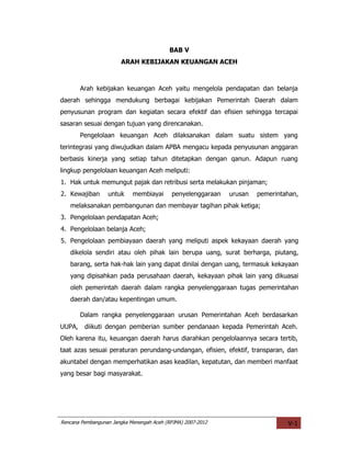 BAB V
                       ARAH KEBIJAKAN KEUANGAN ACEH



        Arah kebijakan keuangan Aceh yaitu mengelola pendapatan dan belanja
daerah sehingga mendukung berbagai kebijakan Pemerintah Daerah dalam
penyusunan program dan kegiatan secara efektif dan efisien sehingga tercapai
sasaran sesuai dengan tujuan yang direncanakan.
        Pengelolaan keuangan Aceh dilaksanakan dalam suatu sistem yang
terintegrasi yang diwujudkan dalam APBA mengacu kepada penyusunan anggaran
berbasis kinerja yang setiap tahun ditetapkan dengan qanun. Adapun ruang
lingkup pengelolaan keuangan Aceh meliputi:
1. Hak untuk memungut pajak dan retribusi serta melakukan pinjaman;
2. Kewajiban      untuk     membiayai      penyelenggaraan   urusan   pemerintahan,
   melaksanakan pembangunan dan membayar tagihan pihak ketiga;
3. Pengelolaan pendapatan Aceh;
4. Pengelolaan belanja Aceh;
5. Pengelolaan pembiayaan daerah yang meliputi aspek kekayaan daerah yang
   dikelola sendiri atau oleh pihak lain berupa uang, surat berharga, piutang,
   barang, serta hak-hak lain yang dapat dinilai dengan uang, termasuk kekayaan
   yang dipisahkan pada perusahaan daerah, kekayaan pihak lain yang dikuasai
   oleh pemerintah daerah dalam rangka penyelenggaraan tugas pemerintahan
   daerah dan/atau kepentingan umum.

        Dalam rangka penyelenggaraan urusan Pemerintahan Aceh berdasarkan
UUPA,    diikuti dengan pemberian sumber pendanaan kepada Pemerintah Aceh.
Oleh karena itu, keuangan daerah harus diarahkan pengelolaannya secara tertib,
taat azas sesuai peraturan perundang-undangan, efisien, efektif, transparan, dan
akuntabel dengan memperhatikan asas keadilan, kepatutan, dan memberi manfaat
yang besar bagi masyarakat.




Rencana Pembangunan Jangka Menengah Aceh (RPJMA) 2007-2012                     V-1
 