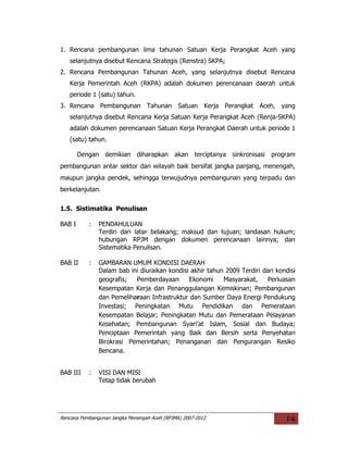 1. Rencana pembangunan lima tahunan Satuan Kerja Perangkat Aceh yang
   selanjutnya disebut Rencana Strategis (Renstra) SKPA;
2. Rencana Pembangunan Tahunan Aceh, yang selanjutnya disebut Rencana
   Kerja Pemerintah Aceh (RKPA) adalah dokumen perencanaan daerah untuk
   periode 1 (satu) tahun.
3. Rencana Pembangunan Tahunan Satuan Kerja Perangkat Aceh, yang
   selanjutnya disebut Rencana Kerja Satuan Kerja Perangkat Aceh (Renja-SKPA)
   adalah dokumen perencanaan Satuan Kerja Perangkat Daerah untuk periode 1
   (satu) tahun.

        Dengan demikian diharapkan akan              terciptanya sinkronisasi   program
pembangunan antar sektor dan wilayah baik bersifat jangka panjang, menengah,
maupun jangka pendek, sehingga terwujudnya pembangunan yang terpadu dan
berkelanjutan.

1.5. Sistimatika Penulisan

BAB I      :   PENDAHULUAN
               Terdiri dari latar belakang; maksud dan tujuan; landasan hukum;
               hubungan RPJM dengan dokumen perencanaan lainnya; dan
               Sistematika Penulisan.

BAB II     :   GAMBARAN UMUM KONDISI DAERAH
               Dalam bab ini diuraikan kondisi akhir tahun 2009 Terdiri dari kondisi
               geografis;  Pemberdayaan       Ekonomi     Masyarakat,    Perluasan
               Kesempatan Kerja dan Penanggulangan Kemiskinan; Pembangunan
               dan Pemeliharaan Infrastruktur dan Sumber Daya Energi Pendukung
               Investasi; Peningkatan Mutu Pendidikan dan Pemerataan
               Kesempatan Belajar; Peningkatan Mutu dan Pemerataan Pelayanan
               Kesehatan; Pembangunan Syari’at Islam, Sosial dan Budaya;
               Penciptaan Pemerintah yang Baik dan Bersih serta Penyehatan
               Birokrasi Pemerintahan; Penanganan dan Pengurangan Resiko
               Bencana.


BAB III    :   VISI DAN MISI
               Tetap tidak berubah




Rencana Pembangunan Jangka Menengah Aceh (RPJMA) 2007-2012                          I-6
 