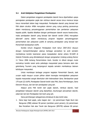 5.1     Arah Kebijakan Pengelolaan Pendapatan

        Dalam pengelolaan anggaran pendapatan daerah harus diperhatikan upaya
peningkatan pendapatan pajak dan retribusi daerah secara terus menerus tanpa
harus menambah beban bagi masyarakat. Pendapatan daerah yang berasal dari
PAA dalam struktur APBA merupakan elemen yang cukup penting peranannya
dalam mendukung penyelenggaraan pemerintahan dan pemberian pelayanan
kepada publik. Apabila dikaitkan dengan pembiayaan daerah secara keseluruhan,
maka pendapatan daerah yang berasal dari daerah sendiri (PAA) merupakan
alternatif   utama     dalam    mendukung        program     kegiatan   penyelenggaraan
pemerintahan dan pelayanan publik di samping pendapatan yang berasal dari
Pemerintah berdasarkan UUPA.
        Kondisi Umum Anggaran Pendapatan Aceh tahun 2007-2012 disusun
dengan mempertimbangkan adanya berbagai perubahan ke arah semakin
membaiknya kondisi keamanan pasca kesepakatan damai antara RI-GAM di
Helsinki Finlandia yang ditindaklanjuti dengan pengesahan Undang-undang Nomor
11 Tahun 2006 tentang Pemerintahan Aceh. Kondisi ini diikuti dengan mulai
normalnya kondisi sosial serta psikologis masyarakat pasca bencana alam dan
gelombang Tsunami yang berpengaruh kepada semakin membaiknya tatanan
kehidupan masyarakat.
        Untuk membiayai berbagai program kegiatan Pemerintah Daerah, baik
urusan wajib maupun urusan pilihan dalam kerangka meningkatkan pelayanan
kepada masyarakat sangat ditentukan oleh ketersediaan dana. Berdasarkan pasal
179 ayat (2) UUPA, Pendapatan Daerah terdiri atas PAA, Dana Perimbangan, Dana
Otonomi Khusus, dan lain-lain pendapatan yang sah.
        Adapun jenis PAA terdiri dari pajak daerah, retribusi daerah, hasil
pengelolaan kekayaan daerah yang dipisahkan, keuntungan perusahaan daerah,
zakat dan lain-lain Pendapatan Asli Aceh yang sah.
        Dana perimbangan sebagaimana dimaksud di atas terdiri atas:
1.    Dana bagi hasil pajak, yaitu bagian dari : (a) penerimaan Pajak Bumi dan
      Bangunan (PBB) sebesar 90 persen (sembilan puluh persen); (b) penerimaan
      Bea Perolehan Hak atas Tanah dan Bangunan (BPHTB) sebesar 80 persen

Rencana Pembangunan Jangka Menengah Aceh (RPJMA) 2007-2012                          V-2
 