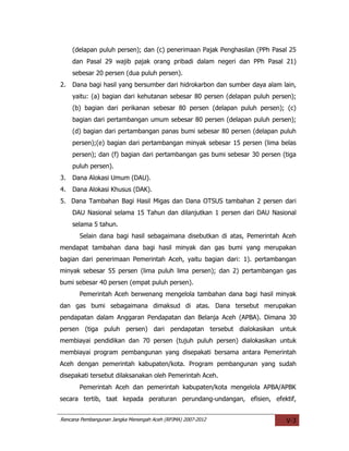 (delapan puluh persen); dan (c) penerimaan Pajak Penghasilan (PPh Pasal 25
     dan Pasal 29 wajib pajak orang pribadi dalam negeri dan PPh Pasal 21)
     sebesar 20 persen (dua puluh persen).
2.   Dana bagi hasil yang bersumber dari hidrokarbon dan sumber daya alam lain,
     yaitu: (a) bagian dari kehutanan sebesar 80 persen (delapan puluh persen);
     (b) bagian dari perikanan sebesar 80 persen (delapan puluh persen); (c)
     bagian dari pertambangan umum sebesar 80 persen (delapan puluh persen);
     (d) bagian dari pertambangan panas bumi sebesar 80 persen (delapan puluh
     persen);(e) bagian dari pertambangan minyak sebesar 15 persen (lima belas
     persen); dan (f) bagian dari pertambangan gas bumi sebesar 30 persen (tiga
     puluh persen).
3.   Dana Alokasi Umum (DAU).
4.   Dana Alokasi Khusus (DAK).
5. Dana Tambahan Bagi Hasil Migas dan Dana OTSUS tambahan 2 persen dari
     DAU Nasional selama 15 Tahun dan dilanjutkan 1 persen dari DAU Nasional
     selama 5 tahun.
       Selain dana bagi hasil sebagaimana disebutkan di atas, Pemerintah Aceh
mendapat tambahan dana bagi hasil minyak dan gas bumi yang merupakan
bagian dari penerimaan Pemerintah Aceh, yaitu bagian dari: 1). pertambangan
minyak sebesar 55 persen (lima puluh lima persen); dan 2) pertambangan gas
bumi sebesar 40 persen (empat puluh persen).
       Pemerintah Aceh berwenang mengelola tambahan dana bagi hasil minyak
dan gas bumi sebagaimana dimaksud di atas. Dana tersebut merupakan
pendapatan dalam Anggaran Pendapatan dan Belanja Aceh (APBA). Dimana 30
persen (tiga puluh persen) dari pendapatan tersebut dialokasikan untuk
membiayai pendidikan dan 70 persen (tujuh puluh persen) dialokasikan untuk
membiayai program pembangunan yang disepakati bersama antara Pemerintah
Aceh dengan pemerintah kabupaten/kota. Program pembangunan yang sudah
disepakati tersebut dilaksanakan oleh Pemerintah Aceh.
       Pemerintah Aceh dan pemerintah kabupaten/kota mengelola APBA/APBK
secara tertib, taat kepada peraturan perundang-undangan, efisien, efektif,


Rencana Pembangunan Jangka Menengah Aceh (RPJMA) 2007-2012                 V-3
 
