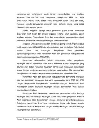transparan dan bertanggung jawab dengan memperhatikan rasa keadilan,
kepatutan dan manfaat untuk masyarakat. Pengelolaan APBA dan APBK
dilaksanakan melalui suatu sistem yang diwujudkan dalam APBA dan APBK,
mengacu kepada penyusunan anggaran yang berbasis kinerja yang setiap
tahunnya diatur dengan qanun.
       Alokasi anggaran belanja untuk pelayanan publik dalam APBA/APBK
diupayakan lebih besar dari alokasi anggaran belanja untuk aparatur. Dalam
keadaan tertentu, Pemerintahan Aceh dan pemerintahan kabupaten/kota dapat
menyusun APBA/APBK yang berbeda dengan ketentuan di atas.
       Anggaran untuk penyelenggaraan pendidikan paling sedikit 20 persen (dua
puluh persen) dari APBA/APBK dan diperuntukkan bagi pendidikan Pada tingkat
sekolah      dasar      dan       menengah.         Pengelolaan     dana     pendidikan
dipertanggungjawabkan oleh Pemerintah Aceh dan pemerintah kabupaten/kota
dalam pertanggungjawaban APBA/APBK.
       Pemerintah      melaksanakan       prinsip    transparansi   dalam   pengelolaan
keuangan daerah. Pemerintah Aceh harus menerima auditor independen yang
ditunjuk oleh Badan Pemeriksa Keuangan (BPK) untuk melakukan pemeriksaan
sesuai dengan peraturan perundang-undangan yang berlaku. BPK menyerahkan
hasil pemeriksaan tersebut kepada Pemerintah Pusat dan Pemerintah Aceh.
       Pemerintah Aceh dan pemerintah kabupaten/kota berwenang mengatur
tata cara pengadaan barang dan jasa yang menggunakan dana APBA dan APBK
dengan berpedoman Padaperaturan perundang-undangan. Pemerintah Aceh
menetapkan sistem akuntansi keuangan dengan berpedoman Pada standar
akuntansi pemerintahan.
       Pemerintah Aceh berwenang menetapkan persyaratan untuk lembaga
keuangan bank dan lembaga keuangan bukan bank dalam penyaluran kredit di
Aceh sepanjang tidak bertentangan dengan peraturan perundang-undangan.
Selanjutnya pemerintah Aceh dapat menetapkan tingkat suku bunga tertentu
setelah mendapatkan kesepakatan dengan lembaga keuangan bank dan lembaga
keuangan bukan bank terkait.



Rencana Pembangunan Jangka Menengah Aceh (RPJMA) 2007-2012                         V-4
 