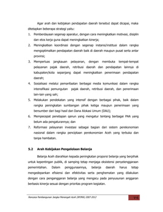 Agar arah dan kebijakan pendapatan daerah tersebut dapat dicapai, maka
ditetapkan beberapa strategi yaitu:
1.    Pemberdayaan segenap aparatur, dengan cara meningkatkan motivasi, disiplin
      dan etos kerja guna dapat meningkatkan kinerja;
2.    Meningkatkan koordinasi dengan segenap instansi/institusi dalam rangka
      mengoptimalkan pendapatan daerah baik di daerah maupun pusat serta antar
      provinsi;
3.    Memperluas     jangkauan      pelayanan,     dengan       membuka   tempat-tempat
      pelayanan pajak daerah, retribusi daerah dan pendapatan lainnya di
      kabupaten/kota sepanjang dapat meningkatkan penerimaan pendapatan
      daerah;
4.    Sosialisasi melalui pemanfaatan berbagai media komunikasi dalam rangka
      intensifikasi pemungutan      pajak daerah, retribusi daerah, dan penerimaan
      lain-lain yang sah;
5.    Melakukan pendekatan yang intensif dengan berbagai pihak, baik dalam
      rangka peningkatan sumbangan pihak ketiga maupun penerimaan yang
      bersumber dari bagi hasil dan Dana Alokasi Umum (DAU);
6.    Mempecepat penetapan qanun yang mengatur tentang berbagai PAA yang
      belum ada pengaturannya; dan
7.    Reformasi pelayanan investasi sebagai bagian dari sistem perekonomian
      nasional dalam rangka penciptaan perekonomian Aceh yang terbuka dan
      tanpa hambatan.


5.2     Arah Kebijakan Pengelolaan Belanja

        Belanja Aceh diarahkan kepada peningkatan proporsi belanja yang berpihak
untuk kepentingan publik, di samping tetap menjaga eksistensi penyelenggaraan
pemerintahan.       Dalam      penggunaannya,         belanja    daerah   harus   tetap
mengedepankan efisiensi dan efektivitas serta penghematan yang dilakukan
dengan cara penganggaran belanja yang mengacu pada penyusunan anggaran
berbasis kinerja sesuai dengan prioritas program kegiatan.



Rencana Pembangunan Jangka Menengah Aceh (RPJMA) 2007-2012                         V-6
 