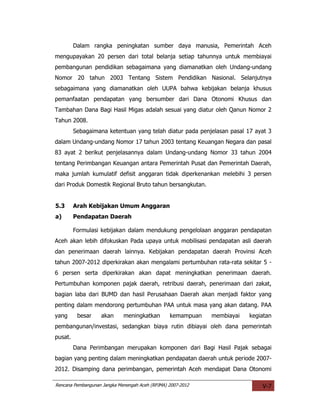 Dalam rangka peningkatan sumber daya manusia, Pemerintah Aceh
mengupayakan 20 persen dari total belanja setiap tahunnya untuk membiayai
pembangunan pendidikan sebagaimana yang diamanatkan oleh Undang-undang
Nomor 20 tahun 2003 Tentang Sistem Pendidikan Nasional. Selanjutnya
sebagaimana yang diamanatkan oleh UUPA bahwa kebijakan belanja khusus
pemanfaatan pendapatan yang bersumber dari Dana Otonomi Khusus dan
Tambahan Dana Bagi Hasil Migas adalah sesuai yang diatur oleh Qanun Nomor 2
Tahun 2008.
         Sebagaimana ketentuan yang telah diatur pada penjelasan pasal 17 ayat 3
dalam Undang-undang Nomor 17 tahun 2003 tentang Keuangan Negara dan pasal
83 ayat 2 berikut penjelasannya dalam Undang-undang Nomor 33 tahun 2004
tentang Perimbangan Keuangan antara Pemerintah Pusat dan Pemerintah Daerah,
maka jumlah kumulatif defisit anggaran tidak diperkenankan melebihi 3 persen
dari Produk Domestik Regional Bruto tahun bersangkutan.


5.3      Arah Kebijakan Umum Anggaran
a)       Pendapatan Daerah

         Formulasi kebijakan dalam mendukung pengelolaan anggaran pendapatan
Aceh akan lebih difokuskan Pada upaya untuk mobilisasi pendapatan asli daerah
dan penerimaan daerah lainnya. Kebijakan pendapatan daerah Provinsi Aceh
tahun 2007-2012 diperkirakan akan mengalami pertumbuhan rata-rata sekitar 5 -
6 persen serta diperkirakan akan dapat meningkatkan penerimaan daerah.
Pertumbuhan komponen pajak daerah, retribusi daerah, penerimaan dari zakat,
bagian laba dari BUMD dan hasil Perusahaan Daerah akan menjadi faktor yang
penting dalam mendorong pertumbuhan PAA untuk masa yang akan datang. PAA
yang      besar    akan      meningkatkan        kemampuan   membiayai   kegiatan
pembangunan/investasi, sedangkan biaya rutin dibiayai oleh dana pemerintah
pusat.
         Dana Perimbangan merupakan komponen dari Bagi Hasil Pajak sebagai
bagian yang penting dalam meningkatkan pendapatan daerah untuk periode 2007-
2012. Disamping dana perimbangan, pemerintah Aceh mendapat Dana Otonomi

Rencana Pembangunan Jangka Menengah Aceh (RPJMA) 2007-2012                   V-7
 