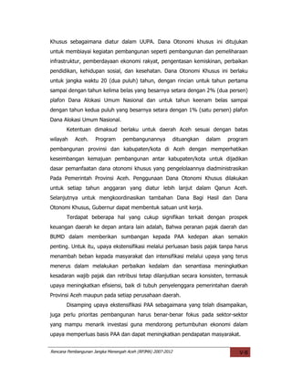 Khusus sebagaimana diatur dalam UUPA. Dana Otonomi khusus ini ditujukan
untuk membiayai kegiatan pembangunan seperti pembangunan dan pemeliharaan
infrastruktur, pemberdayaan ekonomi rakyat, pengentasan kemiskinan, perbaikan
pendidikan, kehidupan sosial, dan kesehatan. Dana Otonomi Khusus ini berlaku
untuk jangka waktu 20 (dua puluh) tahun, dengan rincian untuk tahun pertama
sampai dengan tahun kelima belas yang besarnya setara dengan 2% (dua persen)
plafon Dana Alokasi Umum Nasional dan untuk tahun keenam belas sampai
dengan tahun kedua puluh yang besarnya setara dengan 1% (satu persen) plafon
Dana Alokasi Umum Nasional.
       Ketentuan dimaksud berlaku untuk daerah Aceh sesuai dengan batas
wilayah    Aceh.     Program      pembangunannya             dituangkan   dalam   program
pembangunan provinsi dan kabupaten/kota di Aceh dengan memperhatikan
keseimbangan kemajuan pembangunan antar kabupaten/kota untuk dijadikan
dasar pemanfaatan dana otonomi khusus yang pengelolaannya diadministrasikan
Pada Pemerintah Provinsi Aceh. Penggunaan Dana Otonomi Khusus dilakukan
untuk setiap tahun anggaran yang diatur lebih lanjut dalam Qanun Aceh.
Selanjutnya untuk mengkoordinasikan tambahan Dana Bagi Hasil dan Dana
Otonomi Khusus, Gubernur dapat membentuk satuan unit kerja.
       Terdapat beberapa hal yang cukup signifikan terkait dengan prospek
keuangan daerah ke depan antara lain adalah, Bahwa peranan pajak daerah dan
BUMD dalam memberikan sumbangan kepada PAA kedepan akan semakin
penting. Untuk itu, upaya ekstensifikasi melalui perluasan basis pajak tanpa harus
menambah beban kepada masyarakat dan intensifikasi melalui upaya yang terus
menerus dalam melakukan perbaikan kedalam dan senantiasa meningkatkan
kesadaran wajib pajak dan retribusi tetap dilanjutkan secara konsisten, termasuk
upaya meningkatkan efisiensi, baik di tubuh penyelenggara pemerintahan daerah
Provinsi Aceh maupun pada setiap perusahaan daerah.
       Disamping upaya ekstensifikasi PAA sebagaimana yang telah disampaikan,
juga perlu prioritas pembangunan harus benar-benar fokus pada sektor-sektor
yang mampu menarik investasi guna mendorong pertumbuhan ekonomi dalam
upaya memperluas basis PAA dan dapat meningkatkan pendapatan masyarakat.


Rencana Pembangunan Jangka Menengah Aceh (RPJMA) 2007-2012                            V-8
 