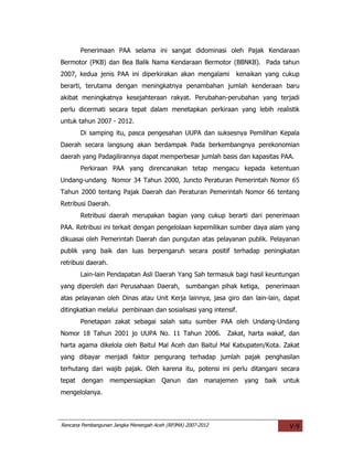 Penerimaan PAA selama ini sangat didominasi oleh Pajak Kendaraan
Bermotor (PKB) dan Bea Balik Nama Kendaraan Bermotor (BBNKB). Pada tahun
2007, kedua jenis PAA ini diperkirakan akan mengalami           kenaikan yang cukup
berarti, terutama dengan meningkatnya penambahan jumlah kenderaan baru
akibat meningkatnya kesejahteraan rakyat. Perubahan-perubahan yang terjadi
perlu dicermati secara tepat dalam menetapkan perkiraan yang lebih realistik
untuk tahun 2007 - 2012.
       Di samping itu, pasca pengesahan UUPA dan suksesnya Pemilihan Kepala
Daerah secara langsung akan berdampak Pada berkembangnya perekonomian
daerah yang Padagilirannya dapat memperbesar jumlah basis dan kapasitas PAA.
       Perkiraan PAA yang direncanakan tetap mengacu kepada ketentuan
Undang-undang Nomor 34 Tahun 2000, Juncto Peraturan Pemerintah Nomor 65
Tahun 2000 tentang Pajak Daerah dan Peraturan Pemerintah Nomor 66 tentang
Retribusi Daerah.
       Retribusi daerah merupakan bagian yang cukup berarti dari penerimaan
PAA. Retribusi ini terkait dengan pengelolaan kepemilikan sumber daya alam yang
dikuasai oleh Pemerintah Daerah dan pungutan atas pelayanan publik. Pelayanan
publik yang baik dan luas berpengaruh secara positif terhadap peningkatan
retribusi daerah.
       Lain-lain Pendapatan Asli Daerah Yang Sah termasuk bagi hasil keuntungan
yang diperoleh dari Perusahaan Daerah, sumbangan pihak ketiga, penerimaan
atas pelayanan oleh Dinas atau Unit Kerja lainnya, jasa giro dan lain-lain, dapat
ditingkatkan melalui pembinaan dan sosialisasi yang intensif.
       Penetapan zakat sebagai salah satu sumber PAA oleh Undang-Undang
Nomor 18 Tahun 2001 jo UUPA No. 11 Tahun 2006. Zakat, harta wakaf, dan
harta agama dikelola oleh Baitul Mal Aceh dan Baitul Mal Kabupaten/Kota. Zakat
yang dibayar menjadi faktor pengurang terhadap jumlah pajak penghasilan
terhutang dari wajib pajak. Oleh karena itu, potensi ini perlu ditangani secara
tepat dengan        mempersiapkan Qanun          dan    manajemen yang   baik   untuk
mengelolanya.



Rencana Pembangunan Jangka Menengah Aceh (RPJMA) 2007-2012                       V-9
 