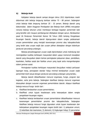 b)     Belanja Aceh

       Kebijakan belanja daerah sampai dengan tahun 2012 diperkirakan masih
didominasi oleh belanja langsung berkisar sekitar 75 - 80 persen. Sedangkan
untuk belanja tidak langsung berkisar 20 - 25 persen. Belanja daerah yang
diakomodasi dalam Anggaran Pendapatan dan Belanja Aceh (APBA) merupakan
rencana belanja tahunan untuk membiayai berbagai kegiatan pemerintah baik
yang bersifat rutin maupun pembangunan ditetapkan dengan qanun. Berdasarkan
pasal 26 Peraturan Pemerintah Nomor 58 Tahun 2005 tentang Pengelolaan
Keuangan Daerah, belanja daerah dipergunakan dalam rangka pelaksanaan
urusan pemerintahan yang menjadi kewenangan provinsi atau kabupaten/kota
yang terdiri atas urusan wajib dan urusan pilihan ditetapkan dengan ketentuan
peraturan perundang-undangan.
       Belanja penyelenggaraan urusan wajib diprioritaskan untuk melindungi dan
meningkatkan kualitas kehidupan masyarakat dalam upaya memenuhi kewajiban
daerah yang diwujudkan dalam bentuk peningkatan pelayanan dasar, pendidikan,
kesehatan, fasilitas sosial dan fasilitas umum yang layak serta mengembangkan
sistem jaminan sosial.
       Peningkatan kualitas kehidupan masyarakat diwujudkan melalui perluasan
lapangan kerja, pencapaian standar hidup minimal berdasarkan urusan wajib
pemerintah Aceh sesuai dengan peraturan perundang-undangan yang berlaku.
       Belanja daerah diklasifikasikan menurut organisasi, fungsi, program dan
kegiatan, serta jenis belanja. Sedangkan klasifikasi belanja menurut organisasi
disesuaikan dengan susunan organisasi pemerintahan daerah. Adapun klasifikasi
belanja menurut fungsi terdiri dari:
a.   Klasifikasi berdasarkan urusan pemerintahan;
b.   Klasifikasi untuk tujuan keselarasan serta keterpaduan dalam rangka
     pengelolaan keuangan negara.
c.   Klasifikasi belanja berdasarkan urusan pemerintahan diklasifikasikan menurut
     kewenangan       pemerintahan      provinsi    dan      kabupaten/kota.   Sedangkan
     klasifikasi belanja menurut fungsi digunakan untuk tujuan keselarasan dan
     keterpaduan pengelolaan keuangan negara terdiri dari: 1) pelayanan umum;
     2) ketertiban dan keamanan; 3) ekonomi; 4) lingkungan hidup; 5) perumahan
Rencana Pembangunan Jangka Menengah Aceh (RPJMA) 2007-2012                          V-11
 