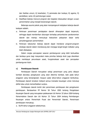 dan fasilitas umum; 6) kesehatan; 7) pariwisata dan budaya; 8) agama; 9)
     pendidikan; serta 10) perlindungan sosial.
d.   Klasifikasi belanja menurut program dan kegiatan disesuaikan dengan urusan
     pemerintahan yang menjadi kewenangan daerah.
       Beberapa asumsi pokok yang akan mempengaruhi kebijakan belanja daerah
kedepan adalah:
a.   Perkiraan penerimaan pendapatan daerah diharapkan dapat terpenuhi,
     sehingga dapat memberikan dukungan terhadap pertumbuhan perekonomian
     daerah    dan    mampu       mencukupi      kebutuhan   pelayanan   dasar   serta
     penyelenggaraan pemerintahan
b.   Perkiraan kebutuhan belanja daerah dapat mendanai program-program
     strategis daerah dalam mendukung dan menjaga target-target indikator yang
     telah ditetapkan.
       Dalam rangka pencapaian sasaran pembangunan yang lebih berkualitas
dan berdaya guna bagi masyarakat maka prioritas belanja Aceh juga diarahkan
untuk membiayai penuntasan asset, fungsionalisasi asset dan percepatan
pembangunan Aceh.


c)     Pembiayaan Daerah
       Pembiayaan Daerah merupakan setiap penerimaan yang perlu dibayar
kembali dan/atau pengeluaran yang akan diterima kembali, baik pada tahun
anggaran yang bersangkutan maupun pada tahun-tahun anggaran berikutnya.
Pembiayaan daerah tersebut meliputi semua transaksi keuangan untuk menutup
defisit atau untuk memanfaatkan surplus.
       Pembiayaan daerah terdiri dari penerimaan pembiayaan dan pengeluaran
pembiayaan. Berdasarkan PP Nomor 58 Tahun 2005 tentang Pengelolaan
Keuangan Daerah yang merupakan pelaksanaan UU Nomor 32 tahun 2004 tentang
Pemerintahan Daerah dan UU Nomor 33 Tahun 2004 tentang Perimbangan
Keuangan antara Pemerintah Pusat dan Pemerintah Daerah, Penerimaan
pembiayaan mencakup;
a. SiLPA tahun anggaran sebelumnya;


Rencana Pembangunan Jangka Menengah Aceh (RPJMA) 2007-2012                       V-12
 