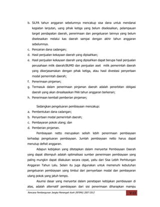 b. SiLPA tahun anggaran sebelumnya mencakup sisa dana untuk mendanai
   kegiatan lanjutan, uang pihak ketiga yang belum diselesaikan, pelampauan
   target pendapatan daerah, penerimaan dan pengeluaran lainnya yang belum
   diselesaikan melalui kas daerah sampai dengan akhir tahun anggaran
   sebelumnya.
c. Pencairan dana cadangan;
d. Hasil penjualan kekayaan daerah yang dipisahkan;
e. Hasil penjualan kekayaan daerah yang dipisahkan dapat berupa hasil penjualan
   perusahaan milik daerah/BUMD dan penjualan aset milik pemerintah daerah
   yang dikerjasamakan dengan pihak ketiga, atau hasil divestasi penyertaan
   modal pemerintah daerah;
f. Penerimaan pinjaman;
g. Termasuk dalam penerimaan pinjaman daerah adalah penerbitan obligasi
   daerah yang akan direalisasikan PAA tahun anggaran berkenan;
h. Penerimaan kembali pemberian pinjaman;


       Sedangkan pengeluaran pembiayaan mencakup:
a. Pembentukan dana cadangan;
b. Penyertaan modal pemerintah daerah;
c. Pembayaran pokok utang; dan
d. Pemberian pinjaman.
       Pembiayaan netto merupakan selisih lebih penerimaan pembiayaan
terhadap pengeluaran pembiayaan. Jumlah pembiayaan netto harus dapat
menutup defisit anggaran.
       Adapun kebijakan yang ditetapkan dalam menyertai Pembiayaan Daerah
yang dapat ditempuh adalah optimalisasi sumber penerimaan pembiayaan yang
paling mungkin dapat dilakukan secara cepat, yaitu dari Sisa Lebih Perhitungan
Anggaran Tahun Lalu. Selain itu juga digunakan untuk memenuhi kebutuhan
pengeluaran pembiayaan yang timbul dari pernyertaan modal dan pembayaran
utang pokok yang jatuh tempo.
       Asumsi dasar yang menyertai dalam penetapan kebijakan pembiayaan di
atas, adalah alternatif pembiayaan dari sisi penerimaan diharapkan mampu
Rencana Pembangunan Jangka Menengah Aceh (RPJMA) 2007-2012                V-13
 