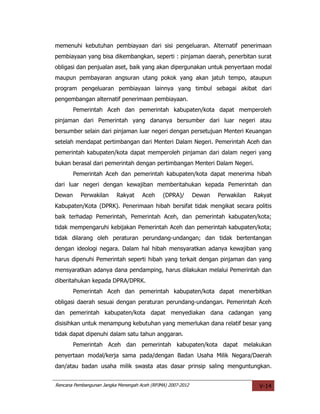 memenuhi kebutuhan pembiayaan dari sisi pengeluaran. Alternatif penerimaan
pembiayaan yang bisa dikembangkan, seperti : pinjaman daerah, penerbitan surat
obligasi dan penjualan aset, baik yang akan dipergunakan untuk penyertaan modal
maupun pembayaran angsuran utang pokok yang akan jatuh tempo, ataupun
program pengeluaran pembiayaan lainnya yang timbul sebagai akibat dari
pengembangan alternatif penerimaan pembiayaan.
        Pemerintah Aceh dan pemerintah kabupaten/kota dapat memperoleh
pinjaman dari Pemerintah yang dananya bersumber dari luar negeri atau
bersumber selain dari pinjaman luar negeri dengan persetujuan Menteri Keuangan
setelah mendapat pertimbangan dari Menteri Dalam Negeri. Pemerintah Aceh dan
pemerintah kabupaten/kota dapat memperoleh pinjaman dari dalam negeri yang
bukan berasal dari pemerintah dengan pertimbangan Menteri Dalam Negeri.
        Pemerintah Aceh dan pemerintah kabupaten/kota dapat menerima hibah
dari luar negeri dengan kewajiban memberitahukan kepada Pemerintah dan
Dewan      Perwakilan     Rakyat     Aceh     (DPRA)/        Dewan   Perwakilan   Rakyat
Kabupaten/Kota (DPRK). Penerimaan hibah bersifat tidak mengikat secara politis
baik terhadap Pemerintah, Pemerintah Aceh, dan pemerintah kabupaten/kota;
tidak mempengaruhi kebijakan Pemerintah Aceh dan pemerintah kabupaten/kota;
tidak dilarang oleh peraturan perundang-undangan; dan tidak bertentangan
dengan ideologi negara. Dalam hal hibah mensyaratkan adanya kewajiban yang
harus dipenuhi Pemerintah seperti hibah yang terkait dengan pinjaman dan yang
mensyaratkan adanya dana pendamping, harus dilakukan melalui Pemerintah dan
diberitahukan kepada DPRA/DPRK.
        Pemerintah Aceh dan pemerintah kabupaten/kota dapat menerbitkan
obligasi daerah sesuai dengan peraturan perundang-undangan. Pemerintah Aceh
dan pemerintah kabupaten/kota dapat menyediakan dana cadangan yang
disisihkan untuk menampung kebutuhan yang memerlukan dana relatif besar yang
tidak dapat dipenuhi dalam satu tahun anggaran.
        Pemerintah Aceh dan pemerintah kabupaten/kota dapat melakukan
penyertaan modal/kerja sama pada/dengan Badan Usaha Milik Negara/Daerah
dan/atau badan usaha milik swasta atas dasar prinsip saling menguntungkan.


Rencana Pembangunan Jangka Menengah Aceh (RPJMA) 2007-2012                         V-14
 