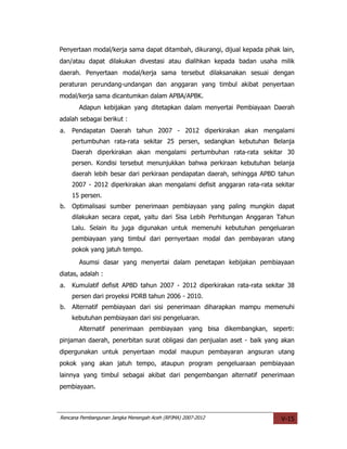 Penyertaan modal/kerja sama dapat ditambah, dikurangi, dijual kepada pihak lain,
dan/atau dapat dilakukan divestasi atau dialihkan kepada badan usaha milik
daerah. Penyertaan modal/kerja sama tersebut dilaksanakan sesuai dengan
peraturan perundang-undangan dan anggaran yang timbul akibat penyertaan
modal/kerja sama dicantumkan dalam APBA/APBK.
       Adapun kebijakan yang ditetapkan dalam menyertai Pembiayaan Daerah
adalah sebagai berikut :
a.   Pendapatan Daerah tahun 2007 - 2012 diperkirakan akan mengalami
     pertumbuhan rata-rata sekitar 25 persen, sedangkan kebutuhan Belanja
     Daerah diperkirakan akan mengalami pertumbuhan rata-rata sekitar 30
     persen. Kondisi tersebut menunjukkan bahwa perkiraan kebutuhan belanja
     daerah lebih besar dari perkiraan pendapatan daerah, sehingga APBD tahun
     2007 - 2012 diperkirakan akan mengalami defisit anggaran rata-rata sekitar
     15 persen.
b.   Optimalisasi sumber penerimaan pembiayaan yang paling mungkin dapat
     dilakukan secara cepat, yaitu dari Sisa Lebih Perhitungan Anggaran Tahun
     Lalu. Selain itu juga digunakan untuk memenuhi kebutuhan pengeluaran
     pembiayaan yang timbul dari pernyertaan modal dan pembayaran utang
     pokok yang jatuh tempo.
       Asumsi dasar yang menyertai dalam penetapan kebijakan pembiayaan
diatas, adalah :
a.   Kumulatif defisit APBD tahun 2007 - 2012 diperkirakan rata-rata sekitar 38
     persen dari proyeksi PDRB tahun 2006 - 2010.
b.   Alternatif pembiayaan dari sisi penerimaan diharapkan mampu memenuhi
     kebutuhan pembiayaan dari sisi pengeluaran.
       Alternatif penerimaan pembiayaan yang bisa dikembangkan, seperti:
pinjaman daerah, penerbitan surat obligasi dan penjualan aset - baik yang akan
dipergunakan untuk penyertaan modal maupun pembayaran angsuran utang
pokok yang akan jatuh tempo, ataupun program pengeluaraan pembiayaan
lainnya yang timbul sebagai akibat dari pengembangan alternatif penerimaan
pembiayaan.



Rencana Pembangunan Jangka Menengah Aceh (RPJMA) 2007-2012                 V-15
 