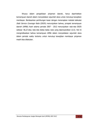 Khusus     dalam     pengelolaan      pinjaman        daerah,   harus   diperhatikan
kemampuan daerah dalam menyediakan sejumlah dana untuk menutup kewajiban
membayar. Berdasarkan perhitungan kasar dengan menerapkan metode kalkulasi
Debt Service Coverage Ratio (DSCR) menunjukkan bahwa, prospek kemampuan
daerah (APBA) Aceh selama periode 2007 - 2012 menunjukkan rata-rata DSCR
sebesar 46,22 atau rata-rata diatas batas rasio yang dipersyaratkan (2,5). Hal ini
mengindikasikan bahwa kemampuan APBA dalam menyediakan sejumlah dana
dalam periode waktu tertentu untuk menutup kewajiban membayar pinjaman
masih bisa dilakukan.




Rencana Pembangunan Jangka Menengah Aceh (RPJMA) 2007-2012                            V-16
 
