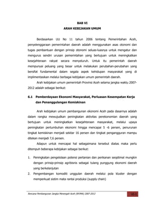 BAB VI
                              ARAH KEBIJAKAN UMUM


        Berdasarkan UU No 11 tahun                2006 tentang Pemerintahan Aceh,
penyelenggaraan pemerintahan daerah adalah menggunakan asas otonomi dan
tugas pembantuan dengan prinsip otonomi seluas-luasnya untuk mengatur dan
mengurus sendiri urusan pemerintahan yang bertujuan untuk meningkatkan
kesejahteraan     rakyat    secara    menyeluruh.      Untuk     itu   pemerintah    daerah
mempunyai peluang yang besar untuk melakukan perubahan-perubahan yang
bersifat fundamental dalam segala aspek kehidupan masyarakat yang di
implimentasikan melalui berbagai kebijakan umum pemerintah daerah.
        Arah kebijakan umum pemerintah Provinsi Aceh selama jangka waktu 2007-
2012 adalah sebagai berikut:


6.1    Pemberdayaan Ekonomi Masyarakat, Perluasan Kesempatan Kerja
       dan Penanggulangan Kemiskinan


        Arah kebijakan umum pembangunan ekonomi Aceh pada dasarnya adalah
dalam rangka mewujudkan peningkatan aktivitas perekonomian daerah yang
bertujuan    untuk    meningkatkan       kesejahteraan       masyarakat,   melalui   upaya
peningkatan pertumbuhan ekonomi hingga mencapai 5 -6 persen, penurunan
tingkat kemiskinan menjadi sekitar 16 persen dan tingkat pengangguran mampu
ditekan menjadi 7,6 persen.
        Adapun untuk mencapai hal sebagaimana tersebut diatas maka perlu
ditempuh beberapa kebijakan sebagai berikut:

1.    Peningkatan pengelolaan potensi pertanian dan perikanan seoptimal mungkin
      dengan prinsip-prinsip agribisnis sebagai tulang punggung ekonomi daerah
      yang berkelanjutan
2.    Pengembangan komoditi unggulan daerah melalui pola kluster dengan
      memperkuat sistim mata rantai produksi (supply chain)



Rencana Pembangunan Jangka Menengah Aceh (RPJMA) 2007-2012                             VI-1
 