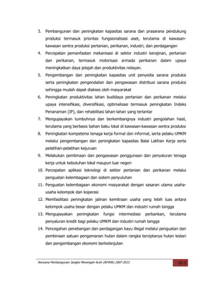 3.   Pembangunan dan peningkatan kapasitas sarana dan prasarana pendukung
     produksi termasuk prioritas fungsionalisasi aset, terutama di kawasan-
     kawasan sentra produksi pertanian, perikanan, industri, dan perdagangan
4.   Percepatan pemanfaatan mekanisasi di sektor industri kerajinan, pertanian
     dan perikanan,      termasuk motorisasi armada perikanan dalam              upaya
     meningkatkan daya jelajah dan produktivitas nelayan.
5.   Pengembangan dan peningkatan kapasitas unit penyedia sarana produksi
     serta peningkatan pengendalian dan pengawasan distribusi sarana produksi
     sehingga mudah dapat diakses oleh masyarakat
6.   Peningkatan produktivitas lahan budidaya pertanian dan perikanan melalui
     upaya intensifikasi, diversifikasi, optimalisasi termasuk peningkatan Indeks
     Penanaman (IP), dan rehabilitasi lahan-lahan yang terlantar
7.   Mengupayakan tumbuhnya dan berkembangnya industri pengolahan hasil,
     terutama yang berbasis bahan baku lokal di kawasan-kawasan sentra produksi
8.   Peningkatan kompetensi tenaga kerja formal dan informal, serta pelaku UMKM
     melalui pengembangan dan peningkatan kapasitas Balai Latihan Kerja serta
     pelatihan-pelatihan kejuruan
9.   Melakukan pembinaan dan pengawasan penggunaan dan penyaluran tenaga
     kerja untuk kebutuhan lokal maupun luar negeri
10. Percepatan aplikasi teknologi di sektor pertanian dan perikanan melalui
     penguatan kelembagaan dan sistem penyuluhan
11. Penguatan kelembagaan ekonomi masyarakat dengan sasaran utama usaha-
     usaha kelompok dan koperasi
12. Memfasilitasi peningkatan jalinan kemitraan usaha yang lebih luas antara
     kelompok usaha besar dengan pelaku UMKM dan industri rumah tangga
13. Mengupayakan        peningkatan      fungsi    intermediasi   perbankan,   terutama
     penyaluran kredit bagi pelaku UMKM dan industri rumah tangga
14. Pencegahan penebangan dan perdagangan kayu illegal melalui penguatan dan
     pembinaan satuan pengamanan hutan dalam rangka terciptanya hutan lestari
     dan pengembangan ekonomi berkelanjutan



Rencana Pembangunan Jangka Menengah Aceh (RPJMA) 2007-2012                         VI-2
 