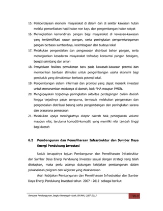 15. Pemberdayaan ekonomi masyarakat di dalam dan di sekitar kawasan hutan
      melalui pemanfaatan hasil hutan non kayu dan pengembangan hutan rakyat
16. Meningkatkan kemandirian pangan bagi masyarakat di kawasan-kawasan
      yang teridentifikasi rawan pangan, serta peningkatan penganekaragaman
      pangan berbasis sumberdaya, kelembagaan dan budaya lokal
17. Melakukan pengendalian dan pengawasan distribusi bahan pangan, serta
      meningkatkan kesadaran masyarakat terhadap konsumsi pangan beragam,
      bergizi seimbang dan aman
18. Penyediaan fasilitas pemukiman baru pada kawasab-kawasan potensi dan
      memberikan bantuan stimulasi untuk pengembangan usaha ekonomi bagi
      penduduk yang dimukimkan berbasis potensi lokal.
19. Pengembangan sistem informasi dan promosi yang dapat menarik investasi
      untuk menanamkan modalnya di daerah, baik PMA maupun PMDN.
20. Mengupayakan terjadinya peningkatan aktivitas perdagangan dalam daerah
      hingga terjadinya pasar sempurna, termasuk melakukan pengawasan dan
      pengendalian distribusi barang serta pengembangan dan peningkatan sarana
      dan prasarana pemasaran
21. Melakukan upaya meningkatnya ekspor daerah baik peningkatan volume
      maupun nilai, terutama komoditi-komoditi yang memiliki nilai tambah tinggi
      bagi daerah



6.2     Pembangunan dan Pemeliharaan Infrastruktur dan Sumber Daya
        Energi Pendukung Investasi

        Untuk tercapainya tujuan Pembangunan dan Pemeliharaan Infrastruktur
dan Sumber Daya Energi Pendukung Investasi sesuai dengan strategi yang telah
ditetapkan, maka perlu adanya dukungan kebijakan pembangunan dalam
pelaksanaan program dan kegiatan yang dilaksanakan.
        Arah Kebijakan Pembangunan dan Pemeliharaan Infrastruktur dan Sumber
Daya Energi Pendukung Investasi tahun 2007 - 2012 sebagai berikut:



Rencana Pembangunan Jangka Menengah Aceh (RPJMA) 2007-2012                  VI-3
 