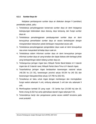 6.2.1      Sumber Daya Air

        Kebijakan pembangunan sumber daya air dilakukan dengan 9 (sembilan)
pendekatan pokok, yaitu:
1. Terkelolanya penyelenggaraan konservasi sumber daya air demi terjaganya
   kelangsungan keberadaan daya dukung, daya tampung, dan fungsi sumber
   daya air.
2. Terkelolanya     penyelenggaraan       pendayagunaan      sumber   daya   air   demi
   terwujudnya pemanfaatan sumber daya air secara berkelanjutan dengan
   mengutamakan kebutuhan pokok kehidupan masyarakat secara adil.
3. Terkelolanya penyelenggaraan pengendalian daya rusak air demi terwujudnya
   rasa aman masyarakat terhadap daya rusak air.
4. Terkelolanya sistem informasi sumber daya air demi terwujudnya jaringan
   informasi sumber daya air yang tersebar dan dapat diakses oleh berbagai pihak
   yang berkepentingan dalam bidang sumber daya air.
5. Terbangunnya jaringan irigasi baru Wilayah Pantai Barat-Selatan di 4 daerah
   irigasi dan di 5 daerah rawa; Wilayah Pantai Utara-Timur di 4 daerah irigasi.
6. Terperbaikinya jaringan irigasi berdasarkan kewenangan nasional seluas
   146.536 ha (15 DI), kewenangan provinsi seluas 69.354 ha (40 DI) dan
   kewenangan Kabupaten/Kota seluas 127.706 ha (652 DI).
7. Tersedianya air baku untuk irigasi dengan membangun dan meningkatkan
   fungsi waduk sebanyak 4 unit, embung sebanyak 3 unit dan situ sebanyak 9
   unit.
8. Memfungsikan kembali DI yang rusak : DI Jambo Aye (19.360 ha) dan DI.
   Pante Lhong (6.562 ha) serta optimalisasi daerah irigasi sebanyak 9 DI.
9. Terkendalinya banjir dan pengamanan pantai secara selektif terutama pada
   areal produktif.




Rencana Pembangunan Jangka Menengah Aceh (RPJMA) 2007-2012                         VI-4
 