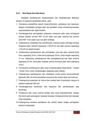 6.2.2    Bina Marga dan Cipta Karya

        Kebijakan pembangunan kebinamargaan dan keciptakaryaan dilakukan
dengan 10 (sepuluh) pendekatan pokok, yaitu:
1. Terbukanya aksesibilitas daerah terpencil/terisolir, perbatasan dan kepulauan
   dengan menyediakan jaringan jalan dan jembatan untuk mendukung kawasan
   yang berpotensi dan cepat tumbuh.
2. Terselenggaranya peningkatkan pelayanan prasarana jalan yang terintegrasi
   dengan standar minimal MST 10 ton pada ruas jalan nasional dan provinsi
   serta MST 8 ton pada ruas-ruas jalan strategis.
3. Terlaksananya rehabilitasi dan pemeliharaan prasarana jalan sehingga tercapai
   fungsional jalan nasional sepanjang 1.782,78 km dan jalan provinsi sepanjang
   1.701,82 km dapat tercapai.
4. Terlaksananya pembangunan dan peningkatan ruas-ruas jalan nasional lintas
   timur sepanjang 55 km, lintas barat sepanjang 30 km, lintas tengah sepanjang
   11 km. Selanjutnya pembangunan dan peningkatanruas-ruas jalan provinsi
   sepanjang 95 km, serta jalan strategis lainnya termasuk jalan desa sepanjang
   10 km.
5. Terwujudnya pembangunan jalan yang menghubungkan Pantai Barat – Tengah
   - Pantai Timur untuk menghilangkan disparitas antar wilayah.
6. Terlaksananya pembangunan dan rehabilitasi rumah korban bencana/dhuafa
   sebanyak 500 unit serta penyediaan prasarana dan sarana dasar permukiman.
7. Terbangunnya prasarana air minum dan sanitasi baik di perkotaan maupun di
   pedesan sebanyak 500 unit.
8. Terselenggaranya       pembinaan      tata   bangunan     dan   pemberdayaan   jasa
   konstruksi;
9. Terpadunya tata ruang provinsi dengan tata ruang kabupaten/kota, dengan
   titik berat pada penanganan kawasan-kawasan strategis/prioritas dan kawasan
   lintas kabupaten.
10. Terbangunnya kawasan perbatasan dan terisolir dalam rangka peningkatan
   ekonomi masyarakat.


Rencana Pembangunan Jangka Menengah Aceh (RPJMA) 2007-2012                        VI-5
 