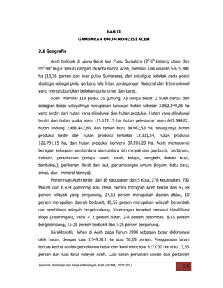BAB II
                        GAMBARAN UMUM KONDISI ACEH

2.1 Geografis

       Aceh terletak di ujung Barat laut Pulau Sumatera (2o-6o Lintang Utara dan
95o-98o Bujur Timur) dengan Ibukota Banda Aceh, memiliki luas wilayah 5.675.841
ha (12,26 persen dari luas pulau Sumatera), dan sekaligus terletak pada posisi
strategis sebagai pintu gerbang lalu lintas perdagangan Nasional dan Internasional
yang menghubungkan belahan dunia timur dan barat.
       Aceh memiliki 119 pulau, 35 gunung, 73 sungai besar, 2 buah danau dan
sebagian besar wilayahnya merupakan kawasan hutan sebesar 3.862.249,26 ha
yang terdiri dari hutan yang dilindungi dan hutan produksi. Hutan yang dilindungi
terdiri dari hutan suaka alam 115.122,15 ha, hutan pelestarian alam 647.344,82,
hutan lindung 2.481.442,86, dan taman buru 84.962,53 ha, selanjutnya hutan
produksi terdiri dari hutan produksi terbatas 13.331,54, hutan produksi
122.781,15 ha, dan hutan produksi konversi 37.284,20 ha. Aceh mempunyai
beragam kekayaan sumberdaya alam antara lain minyak dan gas bumi, pertanian,
industri, perkebunan (kelapa sawit, karet, kelapa, cengkeh, kakao, kopi,
tembakau), perikanan darat dan laut, pertambangan umum (logam, batu bara,
emas, dan mineral lainnya).
       Pemerintah Aceh terdiri dari 18 Kabupaten dan 5 Kota, 276 Kecamatan, 731
Mukim dan 6.424 gampong atau desa. Secara topografi Aceh terdiri dari 47,58
persen wilayah yang bergunung, 24,63 persen merupakan daerah datar, 10
persen merupakan daerah berbukit, 10,55 persen merupakan wilayah berombak
dan selebihnya wilayah bergelombang. Keterangan tersebut menurut klasilifikasi
slope (kelerengan), yaitu < 2 persen datar, 2-8 persen berombak, 8-15 persen
bergelombang, 15-25 persen berbukit dan >25 persen bergunung.
       Karakteristik lahan di Aceh pada Tahun 2008 sebagian besar didominasi
oleh hutan, dengan luas 3.549.813 Ha atau 58,15 persen. Penggunaan lahan
terluas kedua adalah perkebunan besar dan kecil mencapai 827.030 Ha atau 13,65
persen dari luas total wilayah Aceh. Luas lahan pertanian sawah dan pertanian

Rencana Pembangunan Jangka Menengah Aceh (RPJMA) 2007-2012                    II-1
 