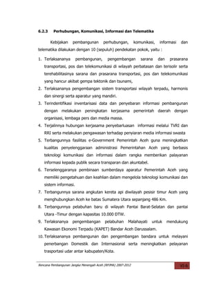 6.2.3    Perhubungan, Komunikasi, Informasi dan Telematika

        Kebijakan    pembangunan        perhubungan,         komunikasi,   informasi   dan
telematika dilakukan dengan 10 (sepuluh) pendekatan pokok, yaitu :

1. Terlaksananya       pembangunan,        pengembangan         sarana     dan    prasarana
   transportasi, pos dan telekomunikasi di wilayah perbatasan dan terisolir serta
   terehabilitasinya sarana dan prasarana transportasi, pos dan telekomunikasi
   yang hancur akibat gempa tektonik dan tsunami,
2. Terlaksananya pengembangan sistem transportasi wilayah terpadu, harmonis
   dan sinergi serta aparatur yang mandiri.
3. Terindentifikasi inventarisasi data dan penyebaran informasi pembangunan
   dengan melakukan peningkatan kerjasama pemerintah daerah dengan
   organisasi, lembaga pers dan media massa.
4. Terjalinnya hubungan kerjasama penyebarluasan informasi melalui TVRI dan
   RRI serta melakukan pengawasan terhadap penyiaran media informasi swasta
5. Terbangunnya fasilitas e-Government Pemerintah Aceh guna meningkatkan
   kualitas penyelenggaraan administrasi Pemerintahan Aceh yang berbasis
   teknologi komunikasi dan informasi dalam rangka memberikan palayanan
   informasi kepada publik secara transparan dan akuntabel.
6. Terselenggaranya pembinaan sumberdaya aparatur Pemerintah Aceh yang
   memiliki pengetahuan dan keahlian dalam mengelola teknologi komunikasi dan
   sistem informasi.
7. Terbangunnya sarana angkutan kereta api diwilayah pesisir timur Aceh yang
   menghubungkan Aceh ke batas Sumatera Utara sepanjang 486 Km.
8. Terbangunnya pelabuhan baru di wilayah Pantai Barat-Selatan dan pantai
   Utara -Timur dengan kapasitas 10.000 DTW.
9. Terlaksnanya      pengembangan        pelabuhan      Malahayati    untuk      mendukung
   Kawasan Ekonomi Terpadu (KAPET) Bandar Aceh Darussalam.
10. Terlaksananya pembangunan dan pengembangan bandara untuk melayani
   penerbangan Domestik dan Internasional serta meningkatkan pelayanan
   trasportasi udar antar kabupaten/Kota.


Rencana Pembangunan Jangka Menengah Aceh (RPJMA) 2007-2012                             VI-6
 