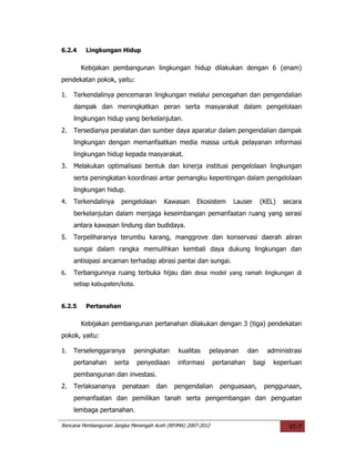 6.2.4    Lingkungan Hidup

        Kebijakan pembangunan lingkungan hidup dilakukan dengan 6 (enam)
pendekatan pokok, yaitu:

1.   Terkendalinya pencemaran lingkungan melalui pencegahan dan pengendalian
     dampak dan meningkatkan peran serta masyarakat dalam pengelolaan
     lingkungan hidup yang berkelanjutan.
2.   Tersedianya peralatan dan sumber daya aparatur dalam pengendalian dampak
     lingkungan dengan memanfaatkan media massa untuk pelayanan informasi
     lingkungan hidup kepada masyarakat.
3.   Melakukan optimalisasi bentuk dan kinerja institusi pengelolaan lingkungan
     serta peningkatan koordinasi antar pemangku kepentingan dalam pengelolaan
     lingkungan hidup.
4.   Terkendalinya     pengelolaan      Kawasan     Ekosistem      Lauser       (KEL)   secara
     berkelanjutan dalam menjaga keseimbangan pemanfaatan ruang yang serasi
     antara kawasan lindung dan budidaya.
5.   Terpeliharanya terumbu karang, manggrove dan konservasi daerah aliran
     sungai dalam rangka memulihkan kembali daya dukung lingkungan dan
     antisipasi ancaman terhadap abrasi pantai dan sungai.
6.   Terbangunnya ruang terbuka hijau dan desa model yang ramah lingkungan di
     setiap kabupaten/kota.


6.2.5    Pertanahan

        Kebijakan pembangunan pertanahan dilakukan dengan 3 (tiga) pendekatan
pokok, yaitu:

1.   Terselenggaranya        peningkatan     kualitas    pelayanan        dan      administrasi
     pertanahan      serta    penyediaan     informasi       pertanahan     bagi     keperluan
     pembangunan dan investasi.
2.   Terlaksananya     penataan      dan    pengendalian       penguasaan,       penggunaan,
     pemanfaatan dan pemilikan tanah serta pengembangan dan penguatan
     lembaga pertanahan.

Rencana Pembangunan Jangka Menengah Aceh (RPJMA) 2007-2012                                VI-7
 