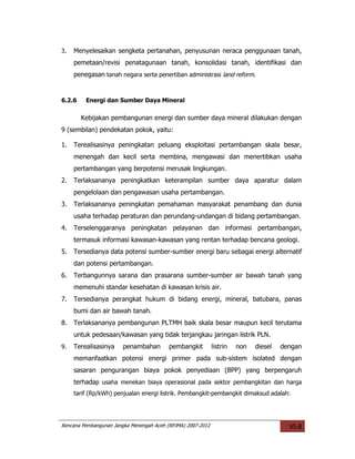 3.   Menyelesaikan sengketa pertanahan, penyusunan neraca penggunaan tanah,
     pemetaan/revisi penatagunaan tanah, konsolidasi tanah, identifikasi dan
     penegasan tanah negara serta penertiban administrasi land reform.


6.2.6    Energi dan Sumber Daya Mineral

        Kebijakan pembangunan energi dan sumber daya mineral dilakukan dengan
9 (sembilan) pendekatan pokok, yaitu:

1.   Terealisasinya peningkatan peluang eksploitasi pertambangan skala besar,
     menengah dan kecil serta membina, mengawasi dan menertibkan usaha
     pertambangan yang berpotensi merusak lingkungan.
2.   Terlaksananya peningkatkan keterampilan sumber daya aparatur dalam
     pengelolaan dan pengawasan usaha pertambangan.
3.   Terlaksananya peningkatan pemahaman masyarakat penambang dan dunia
     usaha terhadap peraturan dan perundang-undangan di bidang pertambangan.
4.   Terselenggaranya peningkatan pelayanan dan informasi pertambangan,
     termasuk informasi kawasan-kawasan yang rentan terhadap bencana geologi.
5.   Tersedianya data potensi sumber-sumber energi baru sebagai energi alternatif
     dan potensi pertambangan.
6.   Terbangunnya sarana dan prasarana sumber-sumber air bawah tanah yang
     memenuhi standar kesehatan di kawasan krisis air.
7.   Tersedianya perangkat hukum di bidang energi, mineral, batubara, panas
     bumi dan air bawah tanah.
8.   Terlaksananya pembangunan PLTMH baik skala besar maupun kecil terutama
     untuk pedesaan/kawasan yang tidak terjangkau jaringan listrik PLN.
9.   Terealisasinya     penambahan        pembangkit         listrin   non   diesel   dengan
     memanfaatkan potensi energi primer pada sub-sistem isolated dengan
     sasaran pengurangan biaya pokok penyediaan (BPP) yang berpengaruh
     terhadap usaha menekan biaya operasional pada sektor pembangkitan dan harga
     tarif (Rp/kWh) penjualan energi listrik. Pembangkit-pembangkit dimaksud adalah:




Rencana Pembangunan Jangka Menengah Aceh (RPJMA) 2007-2012                              VI-8
 