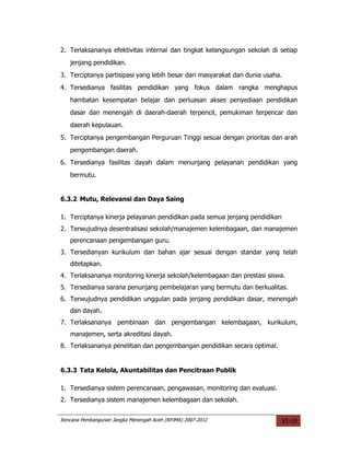 2. Terlaksananya efektivitas internal dan tingkat kelangsungan sekolah di setiap
   jenjang pendidikan.
3. Terciptanya partisipasi yang lebih besar dari masyarakat dan dunia usaha.
4. Tersedianya fasilitas pendidikan yang fokus dalam rangka menghapus
   hambatan kesempatan belajar dan perluasan akses penyediaan pendidikan
   dasar dan menengah di daerah-daerah terpencil, pemukiman terpencar dan
   daerah kepulauan.
5. Terciptanya pengembangan Perguruan Tinggi sesuai dengan prioritas dan arah
   pengembangan daerah.
6. Tersedianya fasilitas dayah dalam menunjang pelayanan pendidikan yang
   bermutu.


6.3.2 Mutu, Relevansi dan Daya Saing

1. Terciptanya kinerja pelayanan pendidikan pada semua jenjang pendidikan
2. Terwujudnya desentralisasi sekolah/manajemen kelembagaan, dan manajemen
   perencanaan pengembangan guru.
3. Tersedianyan kurikulum dan bahan ajar sesuai dengan standar yang telah
   ditetapkan.
4. Terlaksananya monitoring kinerja sekolah/kelembagaan dan prestasi siswa.
5. Tersedianya sarana penunjang pembelajaran yang bermutu dan berkualitas.
6. Terwujudnya pendidikan unggulan pada jenjang pendidikan dasar, menengah
   dan dayah.
7. Terlaksananya pembinaan dan pengembangan kelembagaan, kurikulum,
   manajemen, serta akreditasi dayah.
8. Terlaksananya penelitian dan pengembangan pendidikan secara optimal.


6.3.3 Tata Kelola, Akuntabilitas dan Pencitraan Publik

1. Tersedianya sistem perencanaan, pengawasan, monitoring dan evaluasi.
2. Tersedianya sistem manajemen kelembagaan dan sekolah.


Rencana Pembangunan Jangka Menengah Aceh (RPJMA) 2007-2012                  VI-10
 