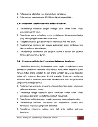 3. Terlaksananya tata kelola yang akuntabel dan transparan.
4. Terlaksananya koordinasi antar PT/PTS dan Akreditasi pendidikan.


6.3.4 Penerapan Sistem Pendidikan Bernuansa Islami

1.    Terlaksananya koordinasi dengan berbagai pihak terkait dalam rangka
      penerapan syari’at Islam.
2.    Tersedianya sarana peribadatan, media pembelajaran dan penerapan budaya
      yang menunjang pendidikan bernuansa Islami.
3.    Terciptanya kualitas guru dalam metode internalisasi nilai-nilai Islami.
4.    Terlaksananya monitoring dan evaluasi pelaksanaan sistem pendidikan yang
      bernuansa Islami secara berkala.
5.    Terlaksananya penambahan jam pelajaran agama di sekolah dan pelatihan
      tentang pemahaman Al-Qur’an.


6.4     Peningkatan Mutu dan Pemerataan Pelayanan Kesehatan

      Menindaklanjuti strategi Pembangunan dalam rangka peningkatan mutu dan
pemerataan pelayanan kesehatan yang meliputi aspek status kesehatan (umur
harapan hidup, angka kematian ibu dan angka kematian bayi, angka kesakitan,
status gizi), pelayanan kesehatan, kondisi kesehatan lingkungan, pembiayaan
kesehatan, fasilitas kesehatan dan sumber daya kesehatan maka kebijakan umum
yang ditempuh sebagai berikut:
1.    Terbangunnya sarana dan prasarana pelayanan kesehatan dasar, rujukan dan
      pelayanan kesehatan khusus.
2.    Tersedianya tenaga kesehatan sesuai kebutuhan daerah dalam rangka
      penyediaan pelayanan kesehatan bagi seluruh masyarakat.
3.    Tersedianya fasilitas kesehatan kepada masyarakat yang mudah dijangkau .
4.    Terlaksananya sosialisasi pencegahan dan pengendalian penyakit serta
      terciptanya lingkungan yang bersih dan sehat.
5.    Terciptanya   mekanisme       rujukan    yang    baik   antar   institusi   pelayanan
      kesehatan.

Rencana Pembangunan Jangka Menengah Aceh (RPJMA) 2007-2012                            VI-11
 